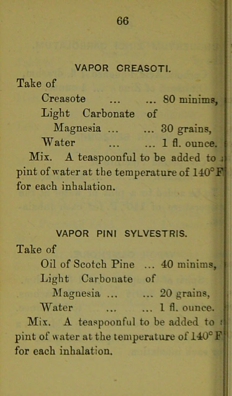 VAPOR CREASOTI. Take of Creasote ... ... 80 minims, Light Carbonate of Magnesia ... ... 30 grains, Water ... ... 1 fl. ounce. Mix. A teaspoonful to be added to j pint of water at the temperature of 140°JP for each inhalation. VAPOR PINI SYLVESTRIS. Take of Oil of Scotch Pine ... 40 minims, Light Carbonate of Magnesia ... ... 20 grains, AVater ... ... 1 fl. ounce. Mix. A teaspoonful to be added to ! pint of water at the temperature of 140° F for each inhalation.