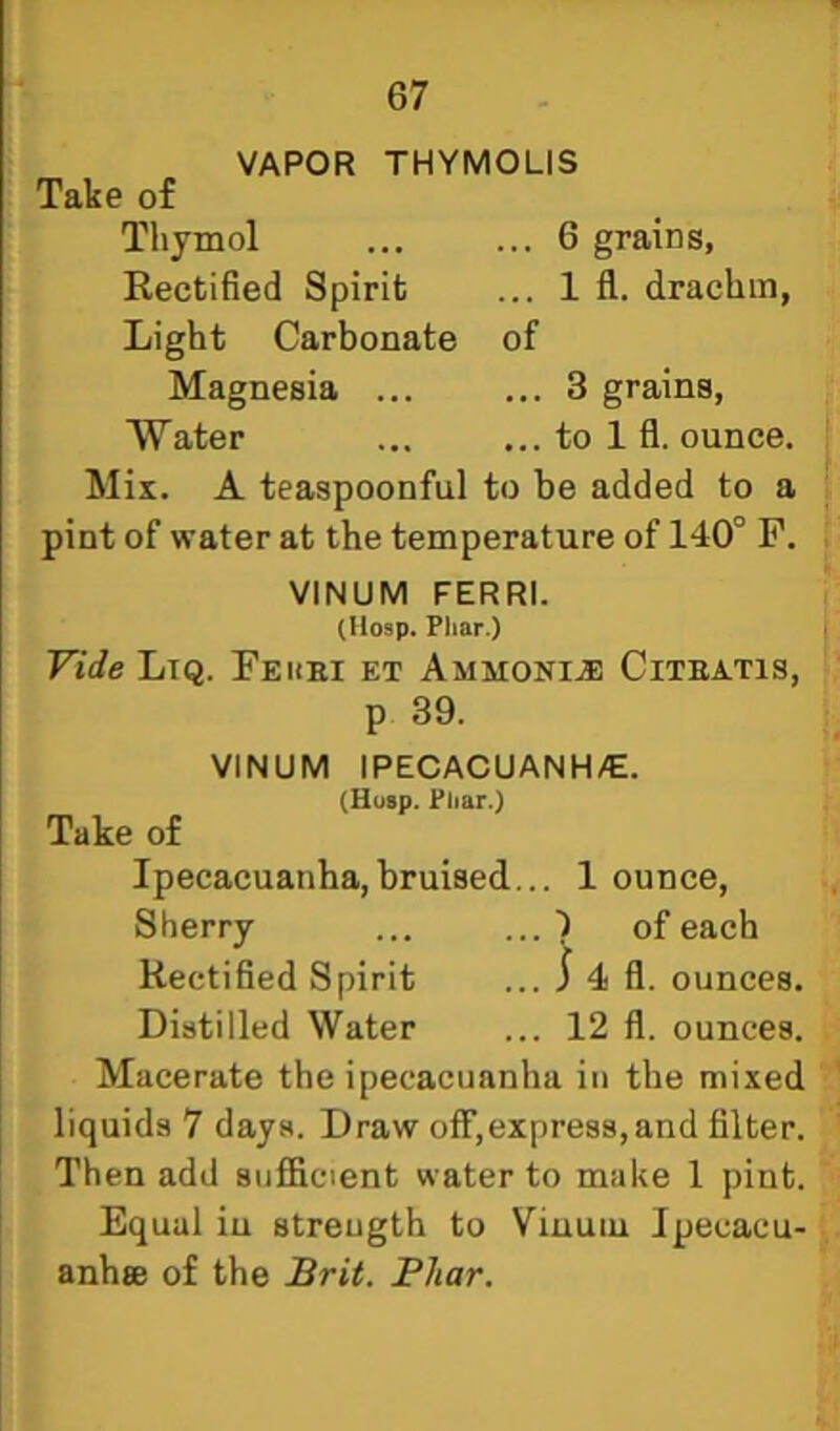 VAPOR THYMOLIS Take of Thymol ... ... 6 grains, Rectified Spirit ... 1 fl. drachm, Light Carbonate of Magnesia ... ... 3 grains, AYater ... ... to 1 fl. ounce. Mix. A teaspoonful to he added to a pint of water at the temperature of 140° F. VINUM FERRI. (Hosp. Phar.) Vide Ltq. Feuei et Ammonia) Citeatis, p 39. VINUM IPECACUANH/E. (Husp. Phar.) Take of Ipecacuanha, bruised... 1 ounce. Sherry ... of each Rectified Spirit ... 1 4 fl. ounces. Distilled Water ... 12 fl. ounces. Macerate the ipecacuanha in the mixed liquids 7 days. Draw off,express,and filter. Then add sufficient water to make 1 pint. Equal iu strength to Viuuiu Jpecacu- anhse of the JBrit. Fhar.