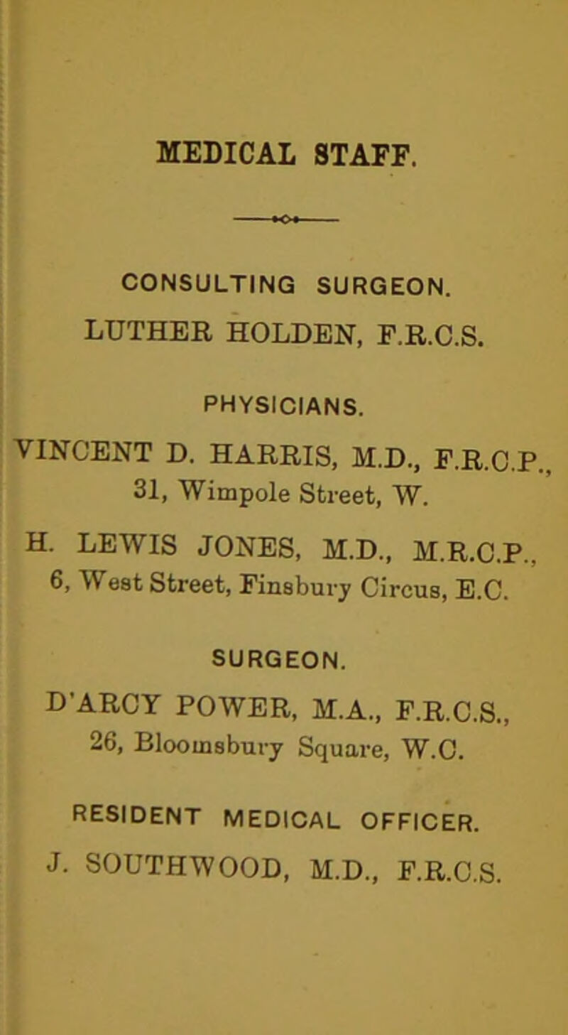 MEDICAL STAFF. CONSULTING SURGEON. LUTHER HOLDEN, F.R.C.S. PHYSICIANS. VINCENT D. HARRIS, M.D., F.R.C.P., 31, Wimpole Street, W. H. LEWIS JONES, M.D., M.R.C.P.. 6, West Street, Finsbury Circus, E.C. SURGEON. D’ARCY POWER, M.A., F.R.C.S., 26, Bloomsbury Square, W.C. RESIDENT MEDICAL OFFICER. J. SOUTHWOOD, M.D., F.R.C.S.