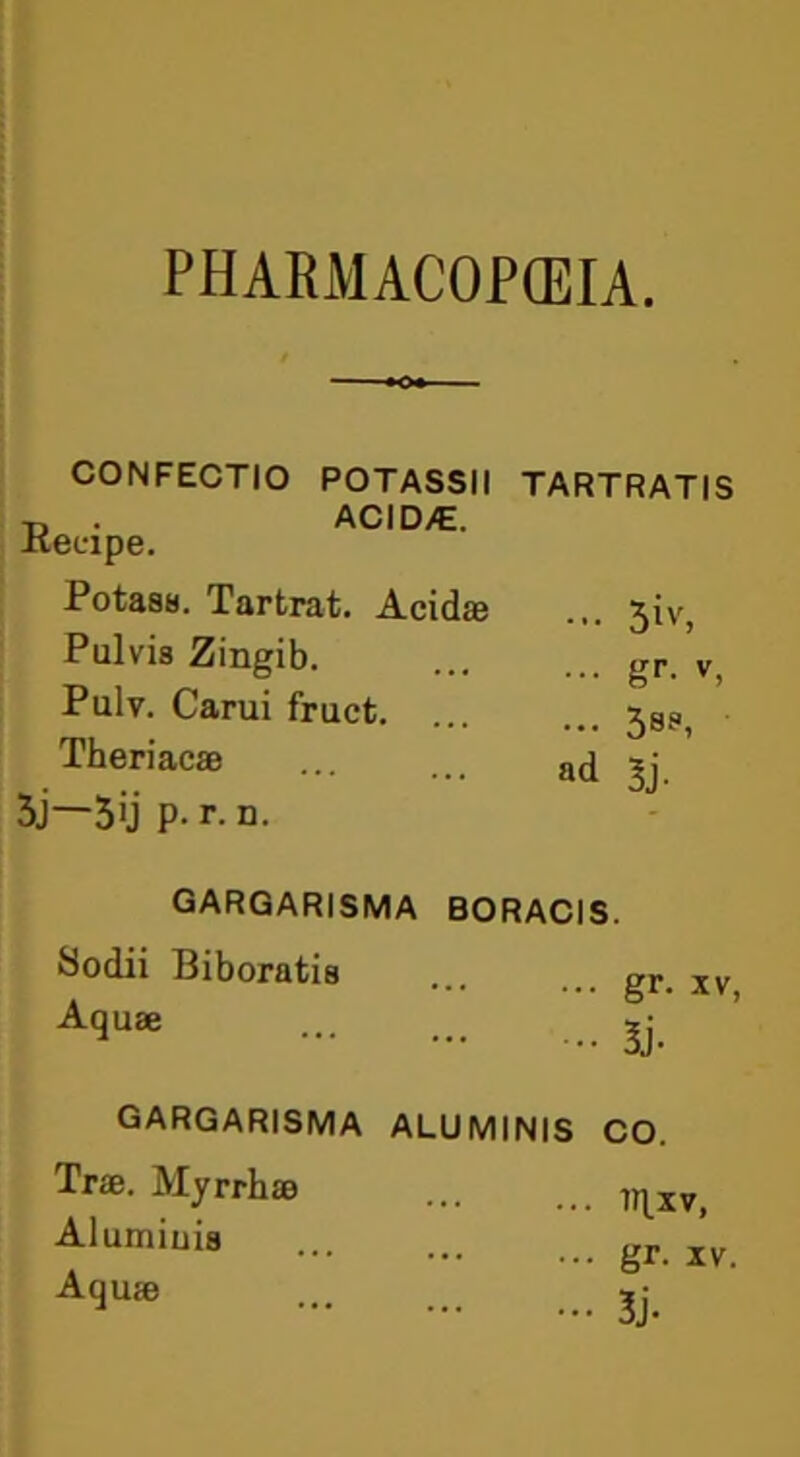 PHARMACOPEIA. CONFECTIO POTASSII TARTRATIS ACID/E. Acid® ... 3iv, ... gr. v, ... 3ss>, ad 3j- BORACIS. Reeipe. Potass. Tartrat. Pulvis Zingib. Pulv. Carui fruct. Theriac® 3j—3ij P- r. n. gargarisma Sodii Biboratis Aquae GARGARISMA Trie. Myrrh® Alumiuis Aqu® gr- xv, 3j- ALU MINIS CO. inxv, gr. IV. 3j-