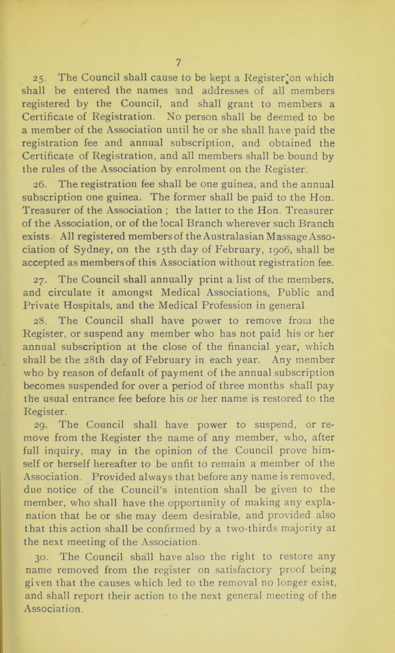 25- The Council shall cause to be kept a Register on which shall be entered the names and addresses of all members registered by the Council, and shall grant to members a Certificate of Registration. No person shall be deemed to be a member of the Association until he or she shall have paid the registration fee and annual subscription, and obtained the Certificate of Registration, and all members shall be bound by the rules of the Association by enrolment on the Register. 26. The registration fee shall be one guinea, and the annual subscription one guinea. The former shall be paid to the Hon. Treasurer of the Association ; the latter to the Hon. Treasurer of the Association, or of the local Branch wherever such Branch exists. All registered members of the Australasian Massage Asso- ciation of Sydney, on the 15th day of February, 1906, shall be accepted as members of this Association without registration fee. 27. The Council shall annually print a list of the members, and circulate it amongst Medical Associations, Public and Private Hospitals, and the Medical Profession in general 28. The Council shall have power to remove from the Register, or suspend any member who has not paid his or her annual subscription at the close of the financial year, which shall be the 28th day of February in each year. Any member who by reason of default of payment of the annual subscription becomes suspended for over a period of three months shall pay the usual entrance fee before his or her name is restored to the Register. 29. The Council shall have power to suspend, or re- move from the Register the name of any member, who, after full inquiry, may in the opinion of the Council prove him- self or herself hereafter to be unfit to remain a member of the Association. Provided always that before any name is removed, due notice of the Council’s intention shall be given to the member, who shall have the opportunity of making any expla- nation that he or she may deem desirable, and provided also that this action shall be confirmed by a two-thirds majority at the next meeting of the Association. 30. The Council shall have also the right to restore any name removed from the register on satisfactory proof being given that the causes which led to the removal no longer exist, and shall report their action to the next general meeting of the Association.