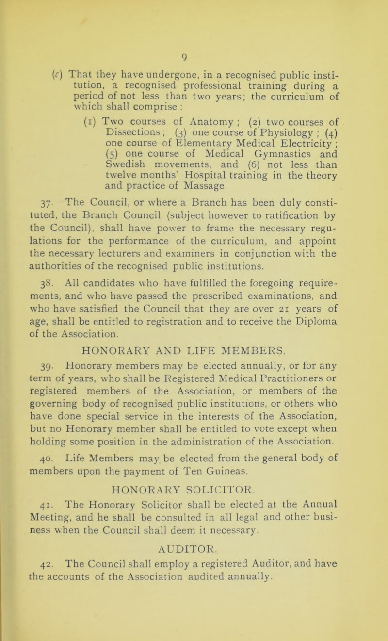 (r) That they have undergone, in a recognised public insti- tution, a recognised professional training during a period of not less than two years; the curriculum of which shall comprise : (i) Two courses of Anatomy ; (2) two courses of Dissections ; (3) one course of Physiology ; (4) one course of Elementary Medical Electricity ; (5) one course of Medical Gymnastics and Swedish movements, and (6) not less than twelve months' Hospital training in the theory and practice of Massage. 37. The Council, or where a Branch has been duly consti- tuted, the Branch Council (subject however to ratification by the Council), shall have power to frame the necessary regu- lations for the performance of the curriculum, and appoint the necessary lecturers and examiners in conjunction with the authorities of the recognised public institutions. 38. All candidates who have fulfilled the foregoing require- ments, and who have passed the prescribed examinations, and who have satisfied the Council that they are over 21 years of age, shall be entitled to registration and to receive the Diploma of the Association. HONORARY AND LIFE MEMBERS. 39. Honorary members may be elected annually, or for any term of years, who shall be Registered Medical Practitioners or registered members of the Association, or members of the governing body of recognised public institutions, or others who have done special service in the interests of the Association, but no Honorary member shall be entitled to vote except when holding some position in the administration of the Association. 40. Life Members may be elected from the general body of members upon the payment of Ten Guineas. HONORARY SOLICITOR. 41. The Honorary Solicitor shall be elected at the Annual Meeting, and he shall be consulted in all legal and other busi- ness when the Council shall deem it necessary. AUDITOR. 42. The Council shall employ a registered Auditor, and have the accounts of the Association audited annually.