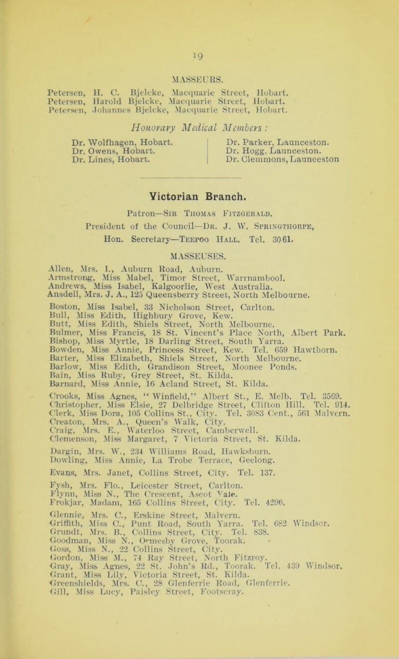 MASSEURS. Petersen, H. C. Bjeleke, Macquarie Street, llobart. Petersen, Harold Bjeleke, Macquarie Street, llobart. Petersen, .Johannes Bjeleke, Macquarie Street, Hobart. Honorary Medical Members: Dr. Wolfhagen, Hobart. ! Dr. Parker, Launceston. Dr. Owens, Hobart. i Dr. Hogg, Launceston. Dr. Lines, Hobart. j Dr. Clemmons, Launceston Yictorian Branch. Patron—Sir Thomas Fitzgerald. President of the Council—Dr. J. W. Springtijorpe, Hon. Secretary—Teepoo Hall. Tel. 3061. MASSEUSES. Allen, Mrs. I., Auburn Road, Auburn. Armstrong, Miss Mabel, Timor Street, Warrnambool. Andrews, Miss Isabel, Kalgoorlie, West Australia. Ansdell, Mrs. J. A., 125 Queensberry Street, North Melbourne. Boston, Miss Isabel, 33 Nicholson Street, Carlton. Bull, Miss Edith, Highbury Grove, Kew. Butt, Miss Edith, Shiels Street, North Melbourne. Bulmer, Miss Francis, IS St. Vincent’s Place North, Albert Park. Bishop, Miss Myrtle, 18 Darling Street, South Yarra. Bowden, Miss Annie, Princess Street, Kew. Tel. 059 Hawthorn. Barter, Miss Elizabeth, Shiels Street, North Melbourne. Barlow, Miss Edith, Grandieon Street, Moonee Ponds. Bain, Miss Ruby, Grey Street, St. Hilda. Barnard, Miss Annie, 16 Acland Street, St. Hilda. Crooks, Miss Agnes, “ Winfield,” Albert St., E. Melb. Tel. 3569. Christopher, Miss Elsie, 27 Delbridge Street, Clifton Hill. Tel. 914 Clerk, Miss Dora, 105 Collins St., City. Tel. 30S3 Cent., 501 Malvern Creaton, Mrs. A., Queen’s Walk, City. Craig, Mrs. E., Waterloo Street, Camberwell. Clemenson, Miss Margaret, 7 Victoria Street, St. Hilda. Dargin, Mrs. W., 234 Williams Road, Ilawksburn. Dowling, Miss Annie, La Trobe Terrace, Geelong. Evans, Mrs. Janet, Collins Street, City. Tel. 137. Fysh, Mrs. Flo., Leicester Street, Carlton. Flynn, Miss N., Tbe Crescent, Ascot vale. Frokjar, Madam, 165 Collins Street, City. Tel. 4296. Glennie, Mrs. C’., Erskine Street, Malvern. Griffith, Miss C., Punt Road, South Yarra. Tel. 082 Windsor. Grundt, Mrs. B., Collins Street, City. Tel. 838. Goodman, Miss N., Omesby Grove, Toorak. Goss, Miss N., 22 Collins Street, City. Gordon, Miss M., 74 Ray Street, North Fitzroy. Gray, Miss Agnes, 22 St. John’s ltd., Toorak. Tel. 439 Windsor. Grant, Miss Lily, Victoria Street, St. Hilda. Greenshields, Mrs. C., 28 Glenferrie Road, Glenferrie. Gill, Miss Lucy, Paisley Street, Footscray.