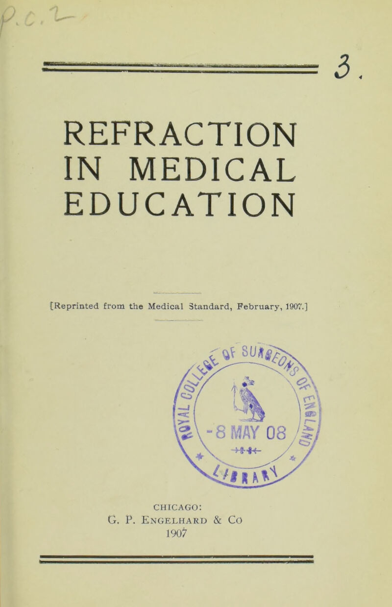 3. c.'t- REFRACTION IN MEDICAL EDUCATION {Reprinted from the Medical Standard, February, 1907.] CHICAGO: G. P. Engelhard & Co 1907