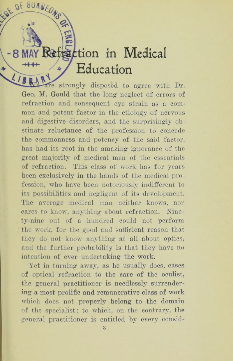 */ Education strongly disposed to agree with Dr. Geo. M. Gould that the long neglect of errors of refraction and consequent eye strain as a com- mon and potent factor in the etiology of nervous and digestive disorders, and the surprisingly ob- stinate reluctance of the profession to concede the commonness and potency of the said factor, has had its root in the amazing ignorance of the great majority of medical men of the essentials of refraction. This class of work has for years been exclusively in the hands of the medical pro- fession, who have been notoriously indifferent to its possibilities and negligent of its development. The average medical man neither knows, nor cares to know, anything about refraction. Nine- ty-nine out of a hundred could not perform the work, for the good and sufficient reason that they do not know anything at all about optics, and the further probability is that they have no intention of ever undertaking the work. Yet in turning away, as he usually does, cases of optical refraction to the care of the oculist, the general practitioner is needlessly surrender- ing a most prolific and remunerative class of work which does not properly belong to the domain of the specialist; to which, on the contrary, the general practitioner is entitled by every consid- 3