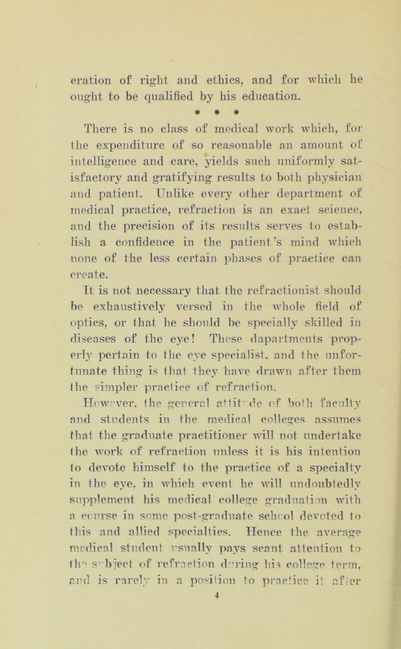 I eration of right and ethics, and for which he ought to be qualified by his education. • * • There is no class of medical work which, for the expenditure of so reasonable an amount of intelligence and care, yields such uniformly sat- isfactory and gratifying results to both physician and patient. Unlike every other department of medical practice, refraction is an exact science, and the precision of its results serves to estab- lish a confidence in the patient’s mind which none of the less certain phases of practice can create. It is not necessary that the refraetionist should be exhaustively versed in the whole field of optics, or that he should be specially skilled in diseases of the eye! These dapartments prop- erly pertain to the eye specialist, and the unfor- tunate thing is that they have drawn after them the simpler practice of refraction. However, the general attit' de of both faculty and students in the medical colleges assumes that the graduate practitioner will not undertake the work of refraction unless it is his intention to devote himself to the practice of a specialty in the eye. in which event he will undoubtedly supplement his medical college graduation with a course in some post-graduate school devoted to this and allied specialties. Hence the average medical student usually pays scant attention to tin s’ bject of refraction during his college term, and is rarely in a position to practice it after