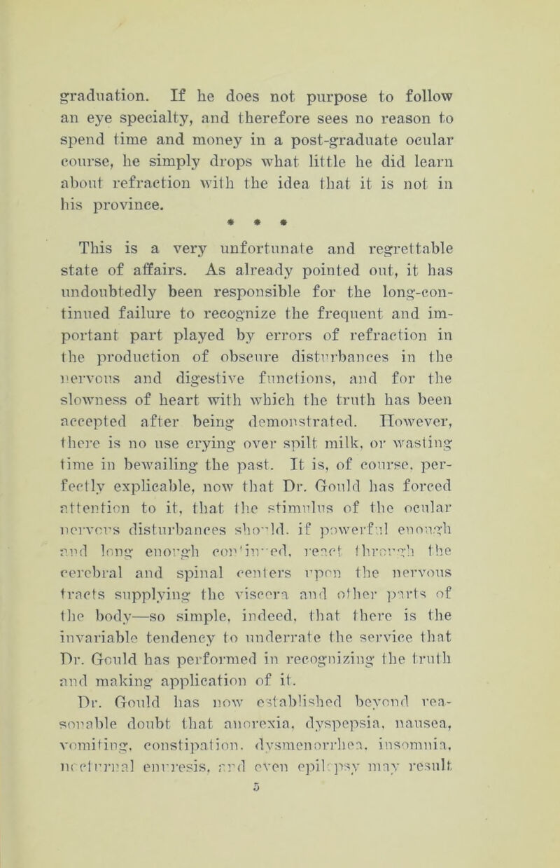graduation. If he does not purpose to follow an eye specialty, and therefore sees no reason to spend time and money in a post-graduate ocular course, he simply drops what little he did learn about refraction with the idea that it is not in his province. * * • This is a very unfortunate and regrettable state of affairs. As already pointed out, it has undoubtedly been responsible for the long-con- tinued failure to recognize the frequent and im- portant part played by errors of refraction in the production of obscure disturbances in the nervous and digestive functions, and for the slowness of heart with which the truth has been accepted after being demonstrated. However, there is no use crying over spilt milk, or wasting time in bewailing the past. It is, of course, per- fectly explicable, now that Dr. Gould has forced attention to it, that the stimulus of the ocular nervous disturbances should, if powerful enough and long enough eordiived, react through the cerebral and spinal centers upon the nervous tracts supplying the viscera and other parts of the body—so simple, indeed, that there is the invariable tendency to underrate the service that Dr. Gould has performed in recognizing the truth and making application of it. Dr. Gould has now established beyond rea- sonable doubt that anorexia, dyspepsia, nausea, vomiting, constipation, dysmenorrhea, insomnia, nocturnal enuresis, and even epikpsv may result.