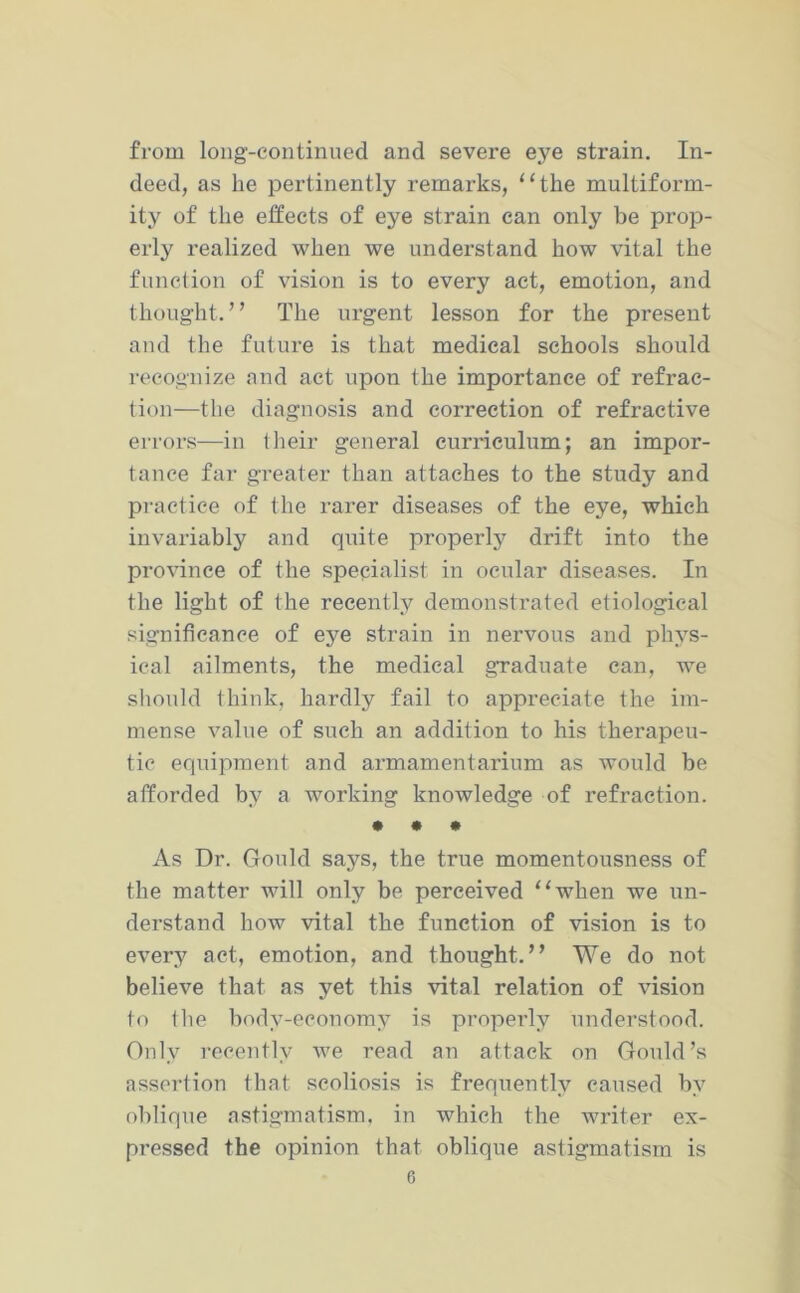 from long-continued and severe eye strain. In- deed, as he pertinently remarks, “the multiform- ity of the effects of eye strain can only be prop- erly realized when we understand how vital the function of vision is to every act, emotion, and thought.” The urgent lesson for the present and the future is that medical schools should recognize and act upon the importance of refrac- tion—the diagnosis and correction of refractive errors—in (heir general curriculum; an impor- tance far greater than attaches to the study and practice of the rarer diseases of the eye, which invariably and quite properly drift into the province of the specialist in ocular diseases. In the light of the recently demonstrated etiological significance of eye strain in nervous and phys- ical ailments, the medical graduate can, we should think, hardly fail to appreciate the im- mense value of such an addition to his therapeu- tic equipment and armamentarium as would be afforded by a working knowledge of refraction. • • * As Dr. Gould says, the true momentousness of the matter will only be perceived “when we un- derstand how vital the function of vision is to every act, emotion, and thought.” We do not believe that as yet this vital relation of vision to the body-economy is properly understood. Only recently we read an attack on Gould’s assertion that scoliosis is frequently caused by oblique astigmatism, in which the writer ex- pi'essed the opinion that oblique astigmatism is