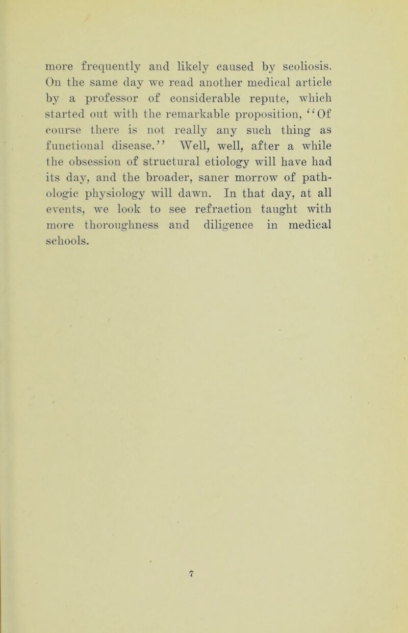 more frequently and likely caused by scoliosis. On the same day we read another medical article by a professor of considerable repute, which started out with the remarkable proposition, “Of course there is not really any such thing as functional disease.” Well, well, after a while the obsession of structural etiology will have had its day, and the broader, saner morrow of path- ologic physiology will dawn. In that day, at all events, we look to see refraction taught with more thoroughness and diligence in medical schools.