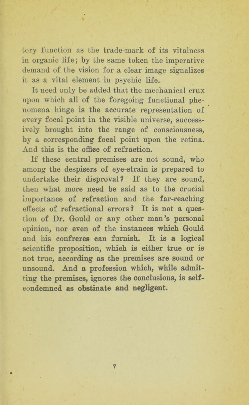 % tory function as the trade-mark of its vitalness in organic life; by the same token the imperative demand of the vision for a clear image signalizes it as a vital element in psychic life. It need only be added that the mechanical crux upon which all of the foregoing functional phe- nomena hinge is the accurate representation of every focal point in the visible universe, success- ively brought into the range of consciousness, by a corresponding focal point upon the retina. And this is the office of refraction. If these central premises are not sound, who among the despisers of eye-strain is prepared to undertake their disproval? If they are sound, then what more need be said as to the crucial importance of refraction and the far-reaching effects of refractional errors? It is not a ques- tion of Dr. Gould or any other man’s personal opinion, nor even of the instances which Gould and his confreres can furnish. It is a logical scientific proposition, which is either true or is not true, according as the premises are sound or unsound. And a profession which, while admit- ting the premises, ignores the conclusions, is self- condemned as obstinate and negligent.