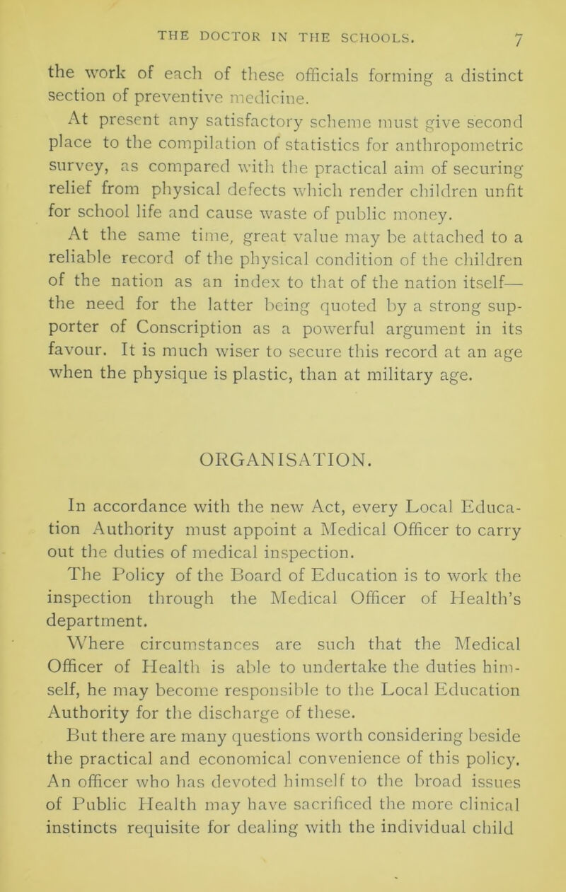 the work of each of these officials forming a distinct section of preventive medicine. At present any satisfactory scheme must give second place to the compilation of statistics for anthropometric survey, as compared with the practical aim of securing relief from physical defects which render children unfit for school life and cause waste of public money. At the same time, great value may be attached to a reliable record of the physical condition of the children of the nation as an index to that of the nation itself— the need for the latter being quoted by a strong sup- porter of Conscription as a powerful argument in its favour. It is much wiser to secure this record at an age when the physique is plastic, than at military age. ORGANISATION. In accordance with the new Act, every Local Educa- tion Authority must appoint a Medical Officer to carry out the duties of medical inspection. The Policy of the Board of Education is to work the inspection through the Medical Officer of Health’s department. Where circumstances are such that the Medical Officer of Health is able to undertake the duties him- self, he may become responsible to the Local Education Authority for the discharge of these. But there are many questions worth considering beside the practical and economical convenience of this policy. An officer who has devoted himself to the broad issues of Public Health may have sacrificed the more clinical instincts requisite for dealing with the individual child