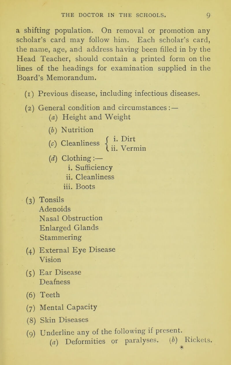 a shifting population. On removal or promotion any scholar’s card may follow him. Each scholar’s card, the name, age, and address having been filled in by the Head Teacher, should contain a printed form on the lines of the headings for examination supplied in the Board’s Memorandum. (i) Previous disease, including infectious diseases. (2) General condition and circumstances: — (a) Height and Weight (b) Nutrition (c) Cleanliness { . 111. Vermin (1d) Clothing :— i. Sufficiency ii. Cleanliness iii. Boots (3) Tonsils Adenoids Nasal Obstruction Enlarged Glands Stammering (4) External Eye Disease Vision (5) Ear Disease Deafness (6) Teeth (7) Mental Capacity (8) Skin Diseases (9) Underline any of the following if present. (a) Deformities or paralyses. (b) Rickets.