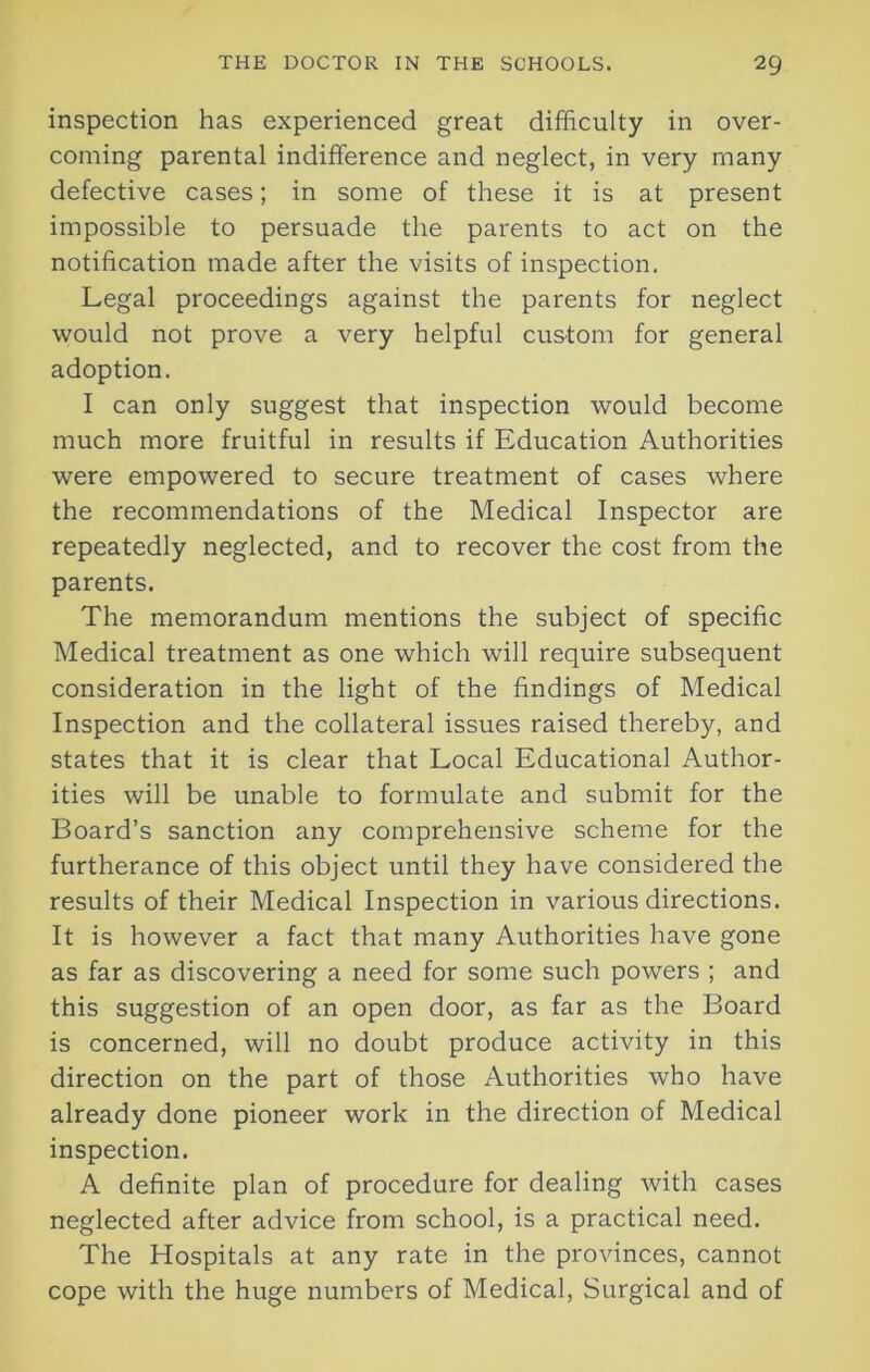 inspection has experienced great difficulty in over- coming parental indifference and neglect, in very many defective cases; in some of these it is at present impossible to persuade the parents to act on the notification made after the visits of inspection. Legal proceedings against the parents for neglect would not prove a very helpful custom for general adoption. I can only suggest that inspection would become much more fruitful in results if Education Authorities were empowered to secure treatment of cases where the recommendations of the Medical Inspector are repeatedly neglected, and to recover the cost from the parents. The memorandum mentions the subject of specific Medical treatment as one which will require subsequent consideration in the light of the findings of Medical Inspection and the collateral issues raised thereby, and states that it is clear that Local Educational Author- ities will be unable to formulate and submit for the Board’s sanction any comprehensive scheme for the furtherance of this object until they have considered the results of their Medical Inspection in various directions. It is however a fact that many Authorities have gone as far as discovering a need for some such powers ; and this suggestion of an open door, as far as the Board is concerned, will no doubt produce activity in this direction on the part of those Authorities who have already done pioneer work in the direction of Medical inspection. A definite plan of procedure for dealing with cases neglected after advice from school, is a practical need. The Hospitals at any rate in the provinces, cannot cope with the huge numbers of Medical, Surgical and of