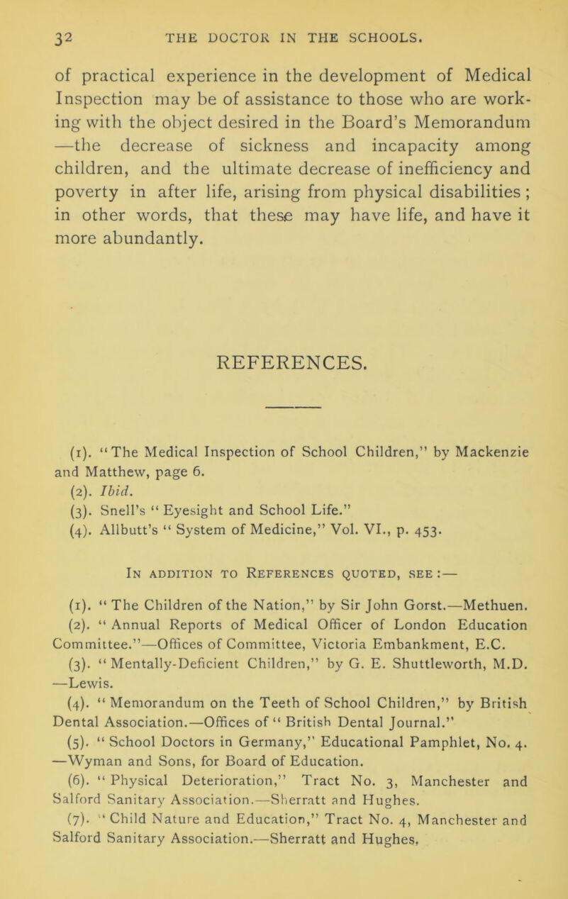 of practical experience in the development of Medical Inspection may be of assistance to those who are work- ing with the object desired in the Board’s Memorandum —the decrease of sickness and incapacity among children, and the ultimate decrease of inefficiency and poverty in after life, arising from physical disabilities ; in other words, that these may have life, and have it more abundantly. REFERENCES. (1) . “The Medical Inspection of School Children,” by Mackenzie and Matthew, page 6. (2) . Ibid. (3) . Snell’s “ Eyesight and School Life.” (4) . Allbutt’s “ System of Medicine,” Vol. VI., p. 453. In addition to References quoted, see :— (1) . “ The Children of the Nation,” by Sir John Gorst.—Methuen. (2) . “ Annual Reports of Medical Officer of London Education Committee.”—Offices of Committee, Victoria Embankment, E.C. (3) . “ Mentally-Deficient Children,” by G. E. Shuttleworth, M.D. —Lewis. (4) . “ Memorandum on the Teeth of School Children,” by British Dental Association.—Offices of “ British Dental Journal.” (5) . “ School Doctors in Germany,” Educational Pamphlet, No. 4. —Wyman and Sons, for Board of Education. (6) . “ Physical Deterioration,” Tract No. 3, Manchester and Salford Sanitary Association.—Sherratt and Hughes. (7) . “Child Nature and Education,” Tract No. 4, Manchester and Salford Sanitary Association.—Sherratt and Hughes,