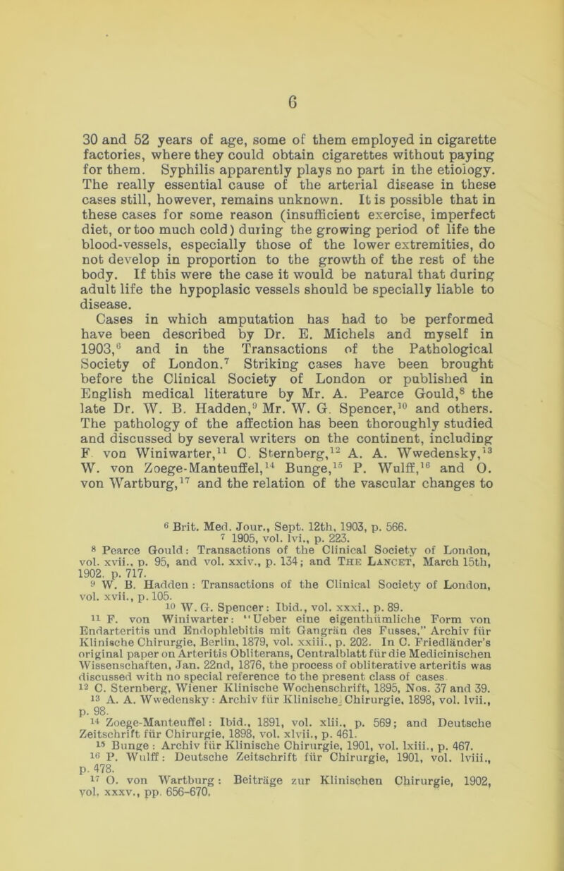 30 and 52 years of age, some of them employed in cigarette factories, where they could obtain cigarettes without paying for them. Syphilis apparently plays no part in the etiology. The really essential cause of the arterial disease in these cases still, however, remains unknown. It is possible that in these cases for some reason (insufficient exercise, imperfect diet, or too much cold) during the growing period of life the blood-vessels, especially those of the lower extremities, do not develop in proportion to the growth of the rest of the body. If this were the case it would be natural that during adult life the hypoplasic vessels should be specially liable to disease. Cases in which amputation has had to be performed have been described by Dr. E. Michels and myself in 1903,® and in the Transactions of the Pathological Society of London.7 Striking cases have been brought before the Clinical Society of London or published in English medical literature by Mr. A. Pearce Gould,8 the late Dr. W. B. Hadden,0 Mr. W. G. Spencer,10 and others. The pathology of the affection has been thoroughly studied and discussed by several writers on the continent, including F von Winiwarter,11 C. Sternberg,12 A. A. Wwedensky,13 W. von Zoege-Manteuffel,11 Bunge,15 P. Wulff,16 and 0. von Wartburg,17 and the relation of the vascular changes to 6 Brit. Med. Jour., Sept. 12th. 1903, p. 566. 7 1905, vol. lvi., p. 223. 8 Pearce Gould: Transactions of the Clinical Society of Loudon, vol. xvii.. p. 95, and vol. xxiv., p. 134; and The Lancet, March 15th, 1902. p. 717. 9 W. B. Hadden : Transactions of the Clinical Society of London, vol. xvii., p. 105. 10 W. G. Spencer: Ibid., vol. xxxi.. p. 89. 11 F. von Winiwarter: “Ueber eine eigenthiimliche Form von Endarteritis und Endophlebit.is mit Gangriin des Fusses,” Archiv fur Klinische Chirurgie, Berlin, 1879, vol. xxiii., p. 202. In C. Friedlander’s original paper on Arteritis Obliterans, Centralblatt fiirdie Medicinischen Wissenschaften, Jan. 22nd, 1876, the process of obliterative arteritis was discussed with no special reference to the present class of cases 12 C. Sternberg, Wiener Klinische Wochenschrift, 1895, Nos. 37 and 39. 13 A. A. Wwedensky : Archiv fiir Klinische Chirurgie. 1898, vol. lvii., p. 98. 14 Zoege-Manteuffel: Ibid., 1891, vol. xlii., p. 569; and Deutsche Zeitschrift fiir Chirurgie, 1898, vol. xlvii., p. 461. 15 Bunge : Archiv fiir Klinische Chirurgie, 1901, vol. lxiii., p. 467. 16 P. Wulff: Deutsche Zeitschrift fiir Chirurgie, 1901, vol. lviii., p. 478. 17 O. von Wartburg: Beitrage zur Klinischen Chirurgie, 1902, yol, xxxv., pp. 656-670.