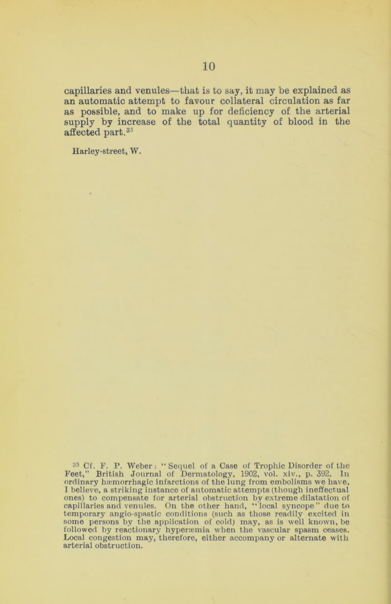 capillaries and venules—that is to say, it may be explained as an automatic attempt to favour collateral circulation as far as possible, and to make up for deficiency of the arterial supply by increase of the total quantity of blood in the affected part.35 Harley-street, W. 35 Cf. F. P. Weber: “ Sequel of a Case of Trophic Disorder of the Feet,” British Journal of Dermatology, 1902, vol. xiv., p. 392. In ordinary haemorrhagic infarctions of the lung from embolisms we have, I believe, a striking instance of automatic attempts (though ineffectual ones) to compensate for arterial obstruction bv extreme dilatation of capillaries and venules. On the other hand, “local syncope” due to temporary angio-spastic conditions (such as those readily excited in some persons by the application of cold) may, as is well known, be followed by reactionary hyperoemia when the vascular spasm ceases. Local congestion may, therefore, either accompany or alternate with arterial obstruction.