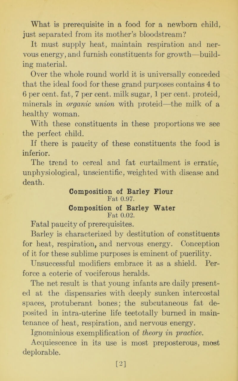 What is prerequisite in a food for a newborn child, just separated from its mother’s bloodstream? It must sui)i)ly heat, maintain respiration and ner- vous energy, and furnish constituents for growth—build- ing material. Over the whole round world it is universally conceded that the ideal food for these grand purposes contains 4 to 6 per cent, fat, 7 per cent, milk sugar, 1 per cent, proteid, minerals in organic union with proteid—the milk of a healthy woman. With these constituents in these proportions we see the perfect child. If there is paucity of these constituents the food is inferior. The trend to cereal and fat curtailment is erratic, unphysiological, unscientific, weighted with disease and death. Composition of Barley Flour Fat 0.97. Composition of Barley Water Fat 0.02. Fatal paucity of prerequisites. Barley is characterized by destitution of constituents for heat, respiration, and nervous energy. Conception of it for these sublime purposes is eminent of puerility. Unsuccessful modifiers embrace it as a shield. Per- force a coterie of vociferous heralds. The net result is that young infants are daily present- ed at the dispensaries with deeply sunken intercostal spaces, protuberant bones; the subcutaneous fat de- posited in intra-uterine life teetotally burned in main- tenance of heat, respiration, and nervous energy. Ignominious exemplification of theory in 'practice. Acquiescence in its use is most preposterous, most deplorable. [2]