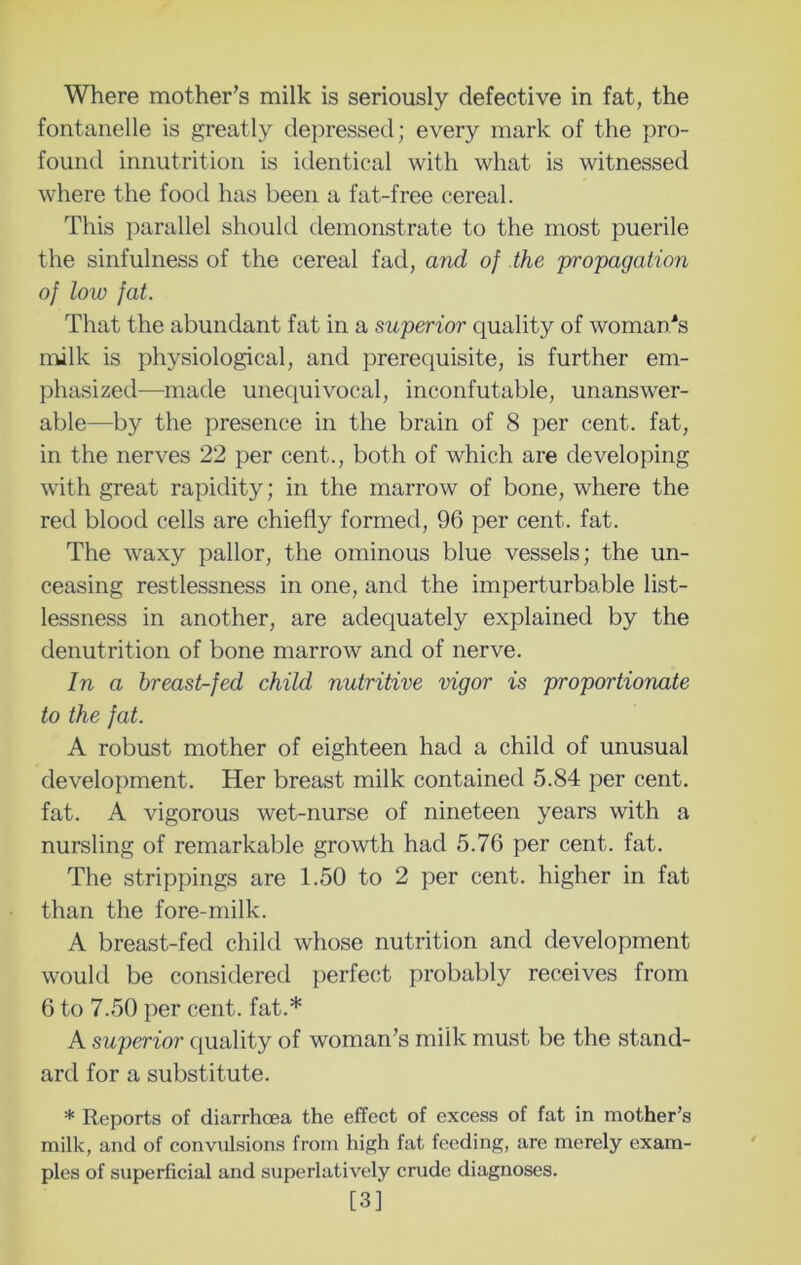 Where mother’s milk is seriously defective in fat, the fontanelle is greatly depressed; every mark of the pro- found innutrition is identical with what is witnessed where the food has been a fat-free cereal. This parallel should demonstrate to the most puerile the sinfulness of the cereal fad, and of the 'propagation of low fat. That the abundant fat in a superior quality of woman'*s nulk is physiological, and prerequisite, is further em- phasized—made unequivocal, inconfutable, unanswer- able—by the presence in the brain of 8 per cent, fat, in the nerves 22 per cent., both of which are developing with great rapidity; in the marrow of bone, where the red blood cells are chiefly formed, 96 per cent. fat. The waxy pallor, the ominous blue vessels; the un- ceasing restlessness in one, and the imperturbable list- lessness in another, are adequately explained by the denutrition of bone marrow and of nerve. In a breast-fed child nutritive 'vigor is proportionate to the fat. A robust mother of eighteen had a child of unusual development. Her breast milk contained 5.84 per cent, fat. A vigorous wet-nurse of nineteen years with a nursling of remarkable growth had 5.76 per cent. fat. The strippings are 1.50 to 2 per cent, higher in fat than the fore-milk. A breast-fed child whose nutrition and development would be considered perfect probably receives from 6 to 7.50 per cent, fat.* A superior quality of woman’s milk must be the stand- ard for a substitute. * Reports of diarrhoea the effect of excess of fat in mother’s milk, and of convulsions from high fat feeding, are merely exam- ples of superficial and superlatively crude diagnoses. [3]
