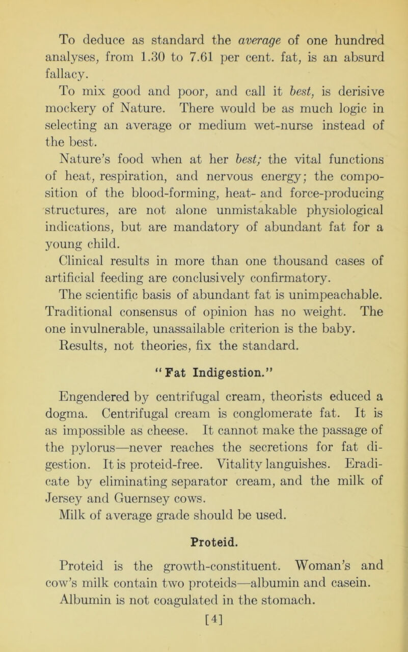 To deduce as standard the average of one hundred analyses, from 1.30 to 7.61 per cent, fat, is an absurd fallacy. To mix good and poor, and call it best, is derisive mockery of Nature. There would be as much logic in selecting an average or medium wet-nurse instead of the best. Nature’s food when at her best; the vital functions of heat, respiration, and nervous energy; the compo- sition of the blood-forming, heat- and force-producing structures, are not alone unmistakable physiological indications, but are mandatory of abundant fat for a young child. Clinical results in more than one thousand cases of artificial feeding are conclusively confirmatory. The scientific basis of abundant fat is unimpeachable. Traditional consensus of opinion has no weight. The one invulnerable, unassailable criterion is the baby. Results, not theories, fix the standard. “Fat Indigestion.” Engendered by centrifugal cream, theorists educed a dogma. Centrifugal cream is conglomerate fat. It is as impossible as cheese. It cannot make the passage of the pylorus—never reaches the secretions for fat di- gestion. It is proteid-free. Vitality languishes. Eradi- cate by eliminating separator cream, and the milk of Jersey and Guernsey cows. Milk of average grade should be used. Proteid. Proteid is the growth-constituent. Woman’s and cow’s milk contain two proteids—albumin and casein. Albumin is not coagulated in the stomach. [4]