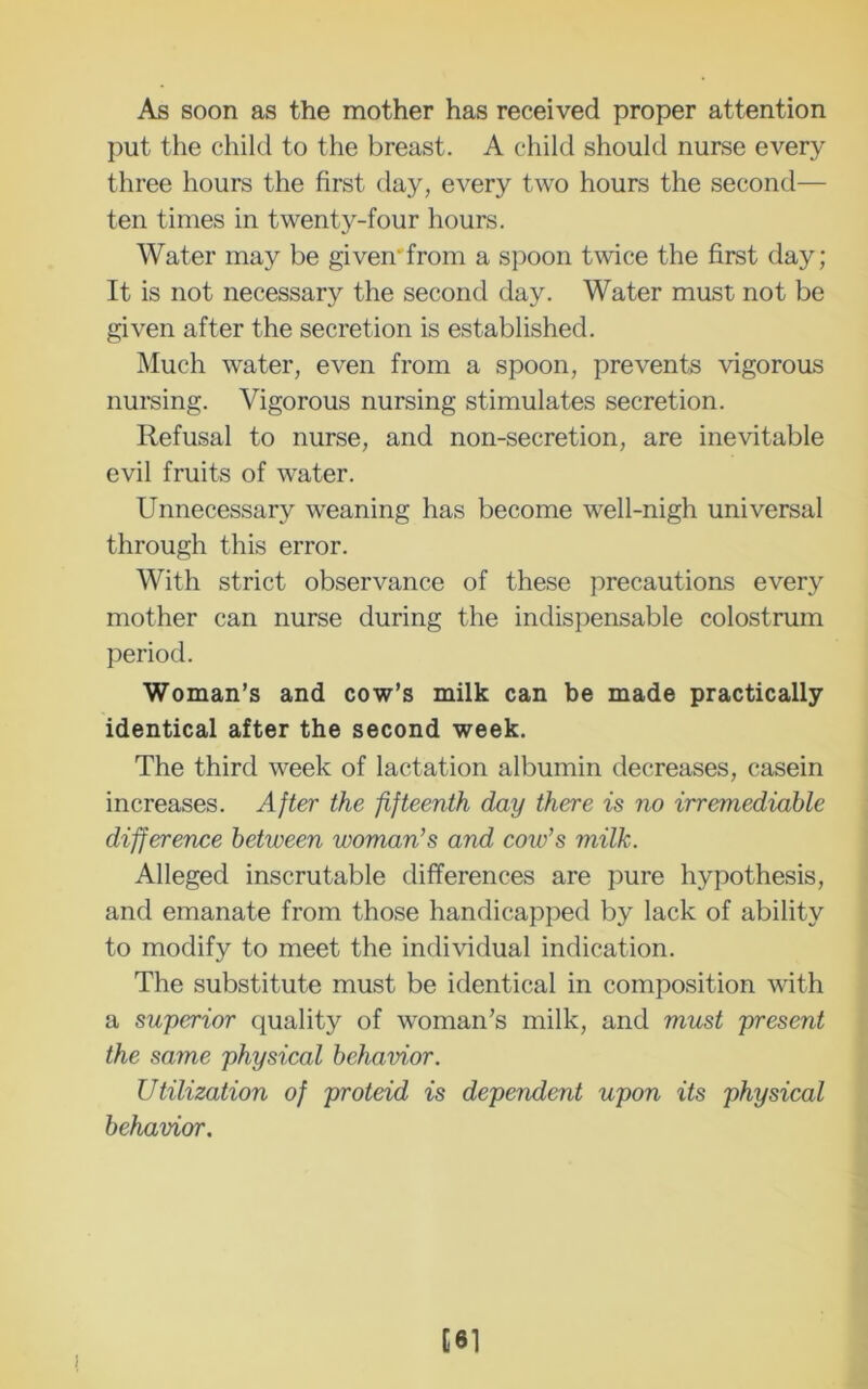 As soon as the mother has received proper attention put the child to the breast. A child should nurse every three hours the first day, every two hours the second— ten times in twenty-four hours. Water may be given'from a s])oon twice the first day; It is not necessary the second day. Water must not be given after the secretion is established. Much water, even from a spoon, prevents vigorous numing. Vigorous nursing stimulates secretion. Refusal to nurse, and non-secretion, are inevitable evil fruits of water. Unnecessary weaning has become well-nigh universal through this error. With strict observance of these precautions every mother can nurse during the indispensable colostrum period. Woman’s and cow’s milk can be made practically identical after the second week. The third week of lactation albumin decreases, casein increases. After the fifteenth day there is no irremediable difference between woman’s and cow’s milk. Alleged inscrutable differences are pure hypothesis, and emanate from those handicapped by lack of ability to modify to meet the individual indication. The substitute must be identical in composition with a superior quality of woman’s milk, and must present the same physical behavior. Utilization of proteid is dependent upon its physical behavior. [81