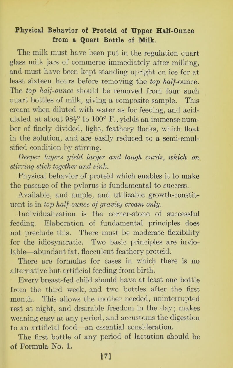 Physical Behavior of Proteid of Upper Half-Ounce from a Quart Bottle of Milk. The milk must have been put in the regulation quart glass milk jars of commerce immediately after milking, and must have been kept standing upright on ice for at least sixteen hours before removing the top half-ounce. The top half-ounce should be removed from four such quart bottles of milk, gi\dng a composite sample. This cream when diluted with water as for feeding, and acid- ulated at about 98^° to 100° F., yields an immense num- ber of finely divided, light, feathery flocks, which float in the solution, and are easily reduced to a semi-emul- sified condition by stirring. Deeper layers yield larger and tough curds, which on stirring stick together and sink. Physical behavior of proteid which enables it to make the passage of the pylorus is fundamental to success. Available, and ample, and utilizable growth-constit- uent is in top half-ounce of gravity cream only. Individualization is the corner-stone of successful feeding. Elaboration of fundamental principles does not preclude this. There must be moderate flexibility for the idiosyncratic. Two basic principles are invio- lable—abundant fat, flocculent feathery proteid. There are formulas for cases in which there is no alternative but artificial feeding from birth. Every breast-fed child should have at least one bottle from the third week, and two bottles after the first month. This allows the mother needed, uninterrupted rest at night, and desirable freedom in the day; makes weaning easy at any period, and accustoms the digestion to an artificial food—an essential consideration. The first bottle of any period of lactation should be of Formula No. 1. [7]