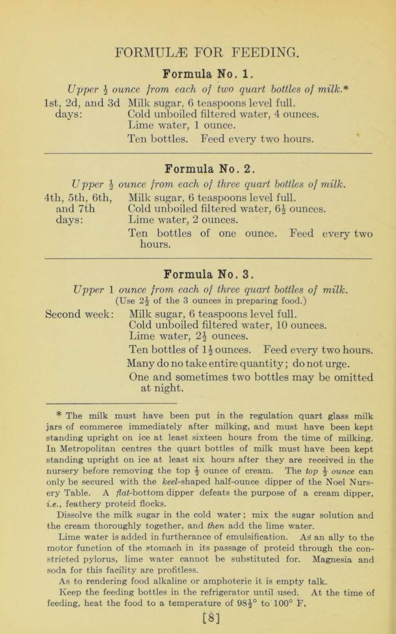 FORMULA. FOR FEEDING. Formula No. 1. Upper J ounce from each of two quart bottles of milk.* 1st, 2d, and 3d Milk sugar, 6 teaspoons level full, days: Cold unboiled filtered water, 4 ounces. Lime water, 1 ounce. Ten bottles. Feed every two hours. Formula No. 2. Upper I 4th, 5th, 6th, and 7 th days: ounce from each of three quart bottles of milk. Milk sugar, 6 teaspoons level full. Cold unboiled filtered water, 6J ounces. Lime water, 2 ounces. Ten bottles of one ounce. Feed every two hours. Formula No. 3. Upper 1 ounee from each of three quart bottles of milk. (Use 2^ of the 3 ounces in preparing food.) Second week: Milk sugar, 6 teaspoons level full. Cold unboiled filtered water, 10 ounces. Lime water, 2i^ ounces. Ten bottles of 1 ^ ounces. Feed every two hours. Many do no take entire quantity; do not urge. One and sometimes two bottles may be omitted at night. * The milk must have been put in the regulation quart glass milk jars of commerce immediately after milking, and must have been kept standing upright on ice at least sixteen hours from the time of milking. In Metropolitan centres the quart bottles of milk must have been kept standing upright on ice at least six hours after they are received in the nursery before removing the top ^ ounce of cream. The top ^ ounce can only be secured with the fceeZ-shaped half-ounce dipper of the Noel Nur.s- ery Table. A ^a<-bottom dipper defeats the purpose of a cream dipper, i.e., feathery proteid flocks. Dissolve the milk sugar in the cold water; mix the sugar solution and the cream thoroughly together, and then add the lime water. Lime water is added in furtherance of emulsification. As an ally to the motor function of the stomach in its passage of proteid through the con- stricted pylorus, lime water cannot be substituted for. Magnesia and soda for this facility are profitless. As to rendering food alkaline or amphoteric it is empty talk. Keep the feeding bottles in the refrigerator until used. At the time of feeding, heat the food to a temperature of 98^° to 100° T, [8]