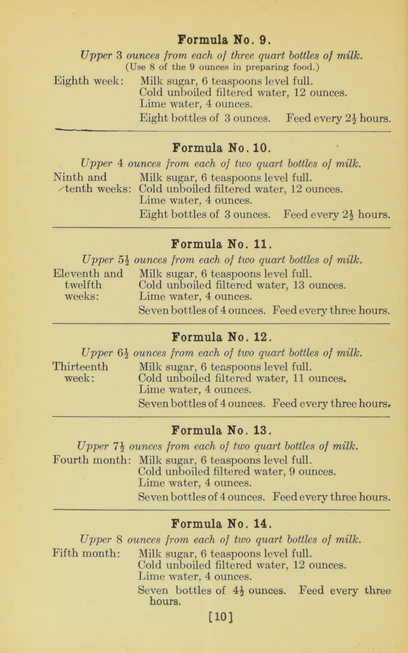 Upper 3 ounces from each of three quart bottles of milk. (Use 8 of the 9 ounces in preparing food.) Eighth week: Milk sugar, 6 teaspoons level full. Cold unboiled filtered water, 12 ounces. Lime water, 4 ounces. Eight bottles of 3 ounces. Feed every 2^ hours. Formula No. 10. Upper 4 ounces from each of two quart bottles of milk. Ninth and Milk sugar, 6 teaspoons level full. /tenth weeks: Cold unboiled filtered water, 12 ounces. Lime water, 4 ounces. Eight bottles of 3 ounces. Feed every 2\ hours. Formula No. 11. Upper ounces from each of two quart bottles of milk. Eleventh and Milk sugar, 6 teaspoons level full. twelfth Cold unboiled filtered water, 13 ounces, weeks: Lime water, 4 ounces. Seven bottles of 4 ounces. Feed every three hours. Formula No. 12. Upper ounces from each of two quart bottles of milk. Thirteenth Milk sugar, 6 teaspoons level full. week: Cold unboiled filtered water, 11 ounces. Lime water, 4 ounces. Seven bottles of 4 ounces. Feed every three hours. Formula No. 13. Upper ounees from each of two quart bottles of milk. Fourth month: Milk sugar, 6 teaspoons level full. Cold unboiled filtered water, 9 ounces. Lime water, 4 ounces. Seven bottles of 4 ounces. Feed every three hours. Formula No. 14. Upper 8 ounces from each of two quart bottles of milk. Fifth month: Milk sugar, 6 teaspoons level full. Cold unboiled filtered water, 12 ounces. Lime water, 4 ounces. Seven bottles of 4J ounces. Feed every three hours. [10]
