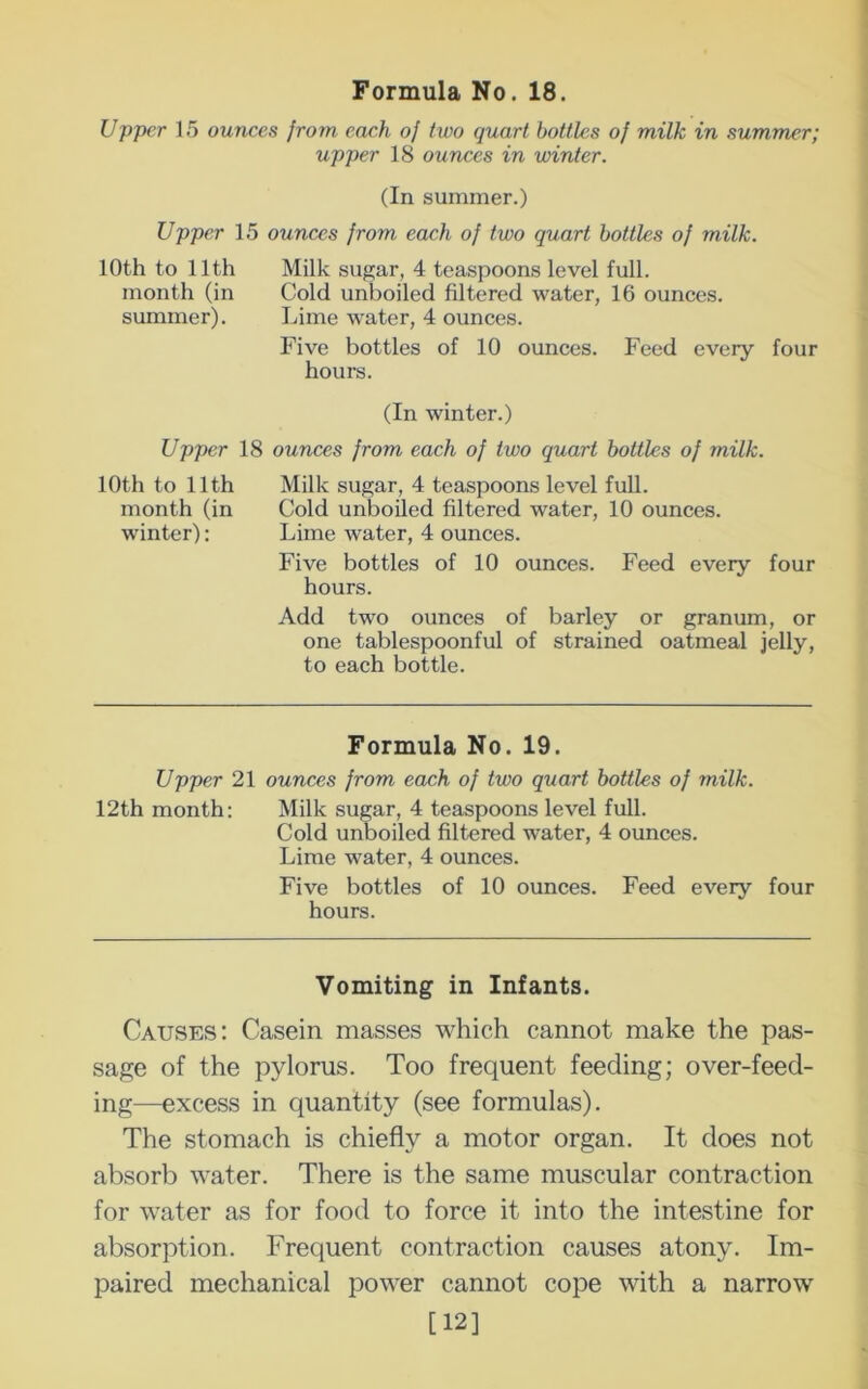Upper 15 ounces from each of two quart bottles of milk in summer; upper 18 ounces in winter. (In summer.) Upper 15 ounces from each of two quart bottles of milk. 10th to 11th Milk sugar, 4 teaspoons level full, month (in Cold unboiled filtered water, 16 ounces, summer). Lime water, 4 ounces. Five bottles of 10 ounces. Feed every four hours. (In winter.) Upper 18 ounces from each of two quart bottles of milk. 10th to 11th Milk sugar, 4 teaspoons level full, month (in Cold unboiled filtered water, 10 ounces, winter): Lime water, 4 ounces. Five bottles of 10 ounces. Feed every four hours. Add two ounces of barley or granum, or one tablespoonful of strained oatmeal jelly, to each bottle. Formula No. 19. Upper 21 ounces from each of two quart bottles of milk. 12th month; Milk sugar, 4 teaspoons level full. Cold unboiled filtered water, 4 ounces. Lime water, 4 ounces. Five bottles of 10 ounces. Feed every four hours. Vomiting in Infants. Causes: Casein masses which cannot make the pas- sage of the pylorus. Too frequent feeding; over-feed- ing—excess in quantity (see formulas). The stomach is chiefly a motor organ. It does not absorb water. There is the same muscular contraction for water as for food to force it into the intestine for absorption. Frequent contraction causes atony. Im- paired mechanical power cannot cope with a narrow [12]