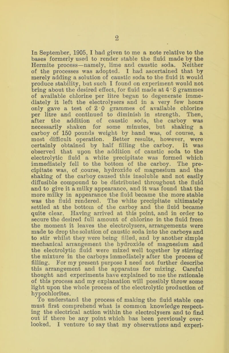 In September, 1905, I had given to me a note relative to the bases formerly used to render stable the fluid made by the Hermite process—namely, lime and caustic soda. Neither of the processes was adopted. I had ascertained that by merely adding a solution of caustic soda to the fluid it would produce stability, but such I found on experiment would not bring about the desired effect, for fluid made at 4'8 grammes of available chlorine per litre began to degenerate imme- diately it left the electrolysers and in a very few hours only gave a test of 2 ■ 0 grammes of available chlorine per litre and continued to diminish in strength. Then, after the addition of caustic soda, the carboy was necessarily shaken for some minutes, but shaking a carboy of 150 pounds weight by hand was, of course, a most difficult operation. Better results, however, were certainly obtained by half filling the carboy. It was observed that upon the addition of caustic soda to the electrolytic fluid a white precipitate was formed which immediately fell to the bottom of the carboy. The pre- cipitate was, of course, hydroxide of magnesium and the shaking of the carboy caused this insoluble and not easily diffusible compound to be distributed throughout the fluid and to give it a milky appearance, and it was found that the more milky in appearance the fluid became the more stable was the fluid rendered. The white precipitate ultimately settled at the bottom of the carboy and the fluid became quite clear. Having arrived at this point, and in order to secure the desired full amount of chlorine in the fluid from the moment it leaves the electrolysers, arrangements were made to drop the solution of caustic soda into the carboys and to stir whilst they w'ere being filled, and by another simple mechanical ariangement the hydroxide of magnesium and the electrolytic fluid were mixed well together by stirring the mixture in the carboys immediately after the process of filling. For my present purpose I need not further describe this arrangement and the apparatus for mixing. Careful thought and experiments have explained to me the rationale of this process and my explanation will possibly throw some light upon the whole process of the electrolytic production of hypochlorites. To understand the process of making the fluid stable one must first comprehend what is common knowledge respect- ing the electrical action within the electrolysers and to find out if there be any point which has been previously over- looked. I venture to say that my observations and experi-