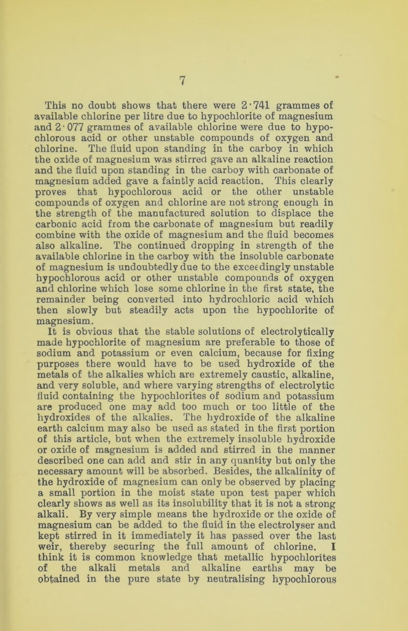 This no doubt shows that there were 2 • 741 grammes of available chlorine per litre due to hypochlorite of magnesium and 2 • 077 grammes of available chlorine were due to hypo- chlorous acid or other unstable compounds of oxygen and chlorine. The fluid upon standing in the carboy in which the oxide of magnesium was stirred gave an alkaline reaction and the fluid upon standing in the carboy with carbonate of magnesium added gave a faintly acid reaction. This clearly proves that hypochlorous acid or the other unstable compounds of oxygen and chlorine are not strong enough in the strength of the manufactured solution to displace the carbonic acid from the carbonate of magnesium but readily combine with the oxide of magnesium and the fluid becomes also alkaline. The continued dropping in strength of the available chlorine in the carboy with the insoluble carbonate of magnesium is undoubtedly due to the exceedingly unstable hypochlorous acid or other unstable compounds of oxygen and chlorine which lose some chlorine in the first state, the remainder being converted into hydrochloric acid which then slowly but steadily acts upon the hypochlorite of magnesium. It is obvious that the stable solutions of electrolytically made hypochlorite of magnesium are preferable to those of sodium and potassium or even calcium, because for fixing purposes there would have to be used hydroxide of the metals of the alkalies which are extremely caustic, alkaline, and very soluble, and where varying strengths of electrolytic fluid containing the hypochlorites of sodium and potassium are produced one may add too much or too little of the hydroxides of the alkalies. The hydroxide of the alkaline earth calcium may also be used as stated in the first portion of this article, but when the extremely insoluble hydroxide or oxide of magnesium is added and stirred in the manner described one can add and stir in any quantity but only the necessary amount will be absorbed. Besides, the alkalinity of the hydroxide of magnesium can only be observed by placing a small portion in the moist state upon test paper which clearly shows as well as its insolubility that it is not a strong alkali. By very simple means the hydroxide or the oxide of magnesium can be added to the fluid in the electrolyser and kept stirred in it immediately it has passed over the last weir, thereby securing the full amount of chlorine. I think it is common knowledge that metallic hypochlorites of the alkali metals and alkaline earths may be obtained in the pure state by neutralising hypochlorous