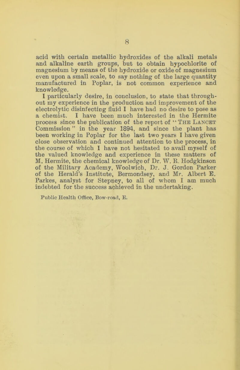 acid with certain metallic hydroxides of the alkali metals and alkaline earth groups, but to obtain hypochlorite of magnesium by means of the hydroxide or oxide of magnesium even upon a small scale, to say nothing of the large quantity manufactured in Poplar, is not common experience and knowledge. I particularly desire, in conclusion, to state that through- out my experience in the production and improvement of the electrolytic disinfecting fluid I have had no desire to pose as a chemist. I have been much interested in the Hermite process since the publication of the report of “ The Lancet Commission ” in the year 1894, and since the plant has been working in Poplar for the last two years I have given close observation and continued attention to the process, in the course of which I have not hesitated to avail myself of the valued knowledge and experience in these matters of M. Hermite, the chemical knowledge of Dr. W. R. Hodgkinson of the Military Academy, Woolwich, Dr. J. Gordon Parker of the Herald’s Institute, Bermondsey, and Mr. Albert E. Parkes, analyst for Stepney, to all of whom I am much indebted for the success achieved in the undertaking. Public Health Office, Bow-road, E.
