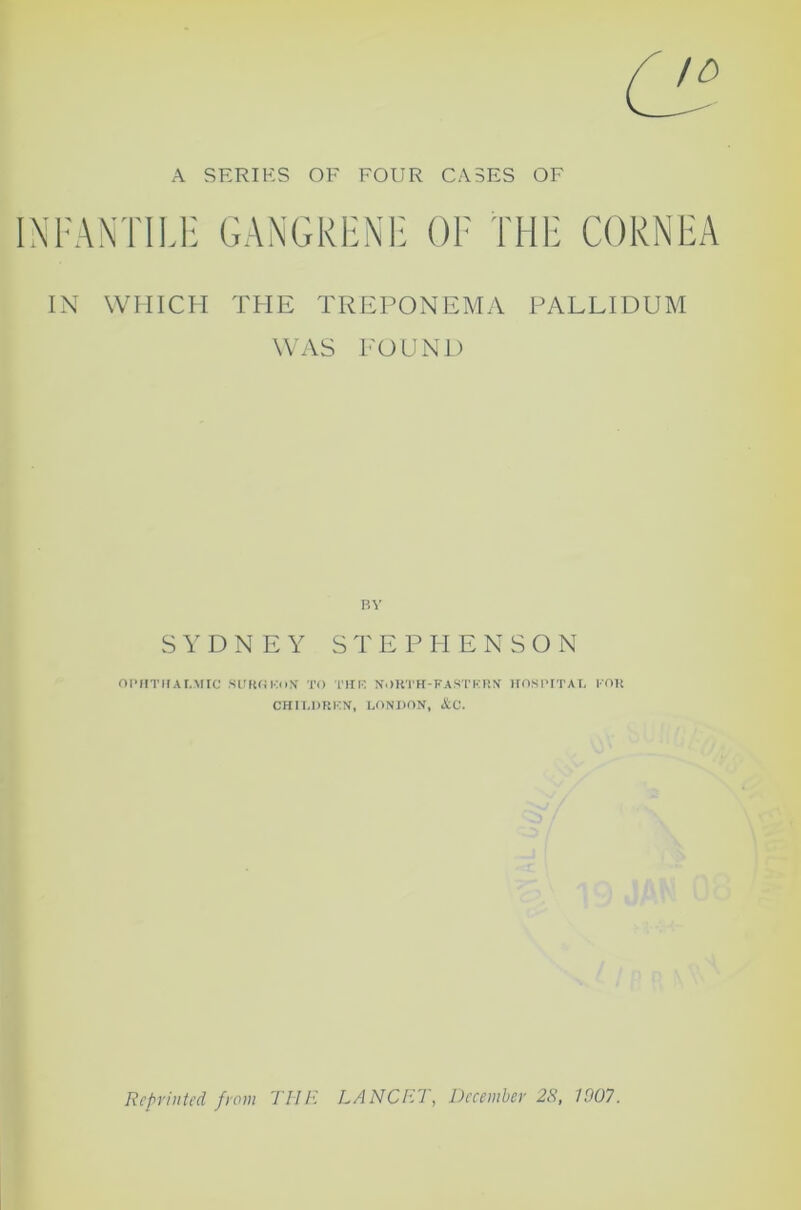 A SERIES OF FOUR CASES OF INFANTILE GANGRENE OF THE CORNEA IN WHICH THE TREPONEMA PALLIDUM WAS POUND RV SYDNEY STEPHENSON OPHTHALMIC SUROKON TO THE NORTH-EASTERN HOSPITAL FOR CHILDREN, LONDON, &C. Reprinted from THE LANCET, December 28, 1907.