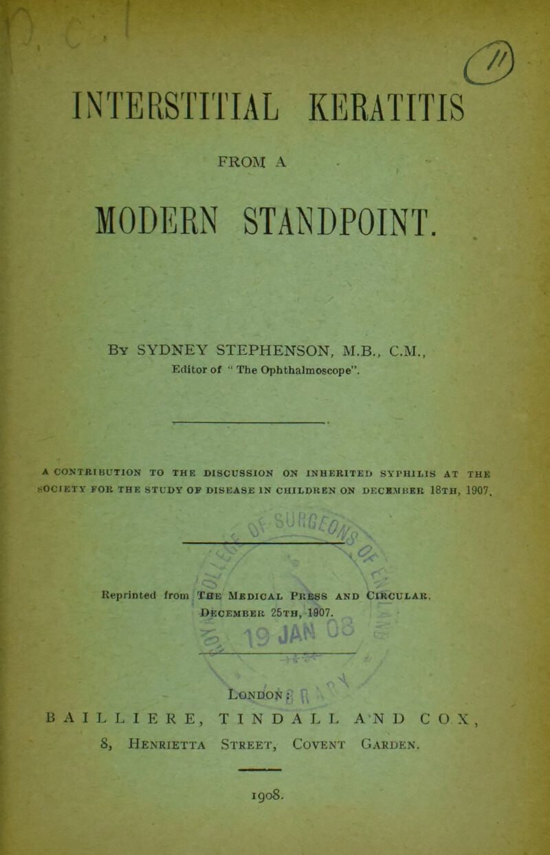 (3 INTERSTITIAL KERATITIS FROM A MODERN STANDPOINT. * By SYDNEY STEPHENSON, M.B., C.M., Editor of “ The Ophthalmoscope”. A CONTRIBUTION TO THE DISCUSSION ON INHERITED SYPHILIS AT THE SOCIETY FOR THE STUDY OF DISEASE IN CHILDREN ON DECEMBER 18lH, 1907. Reprinted from The Medical Press and Circular. December 25th, 1907. \ 19 JAM Oo. ® -i  y % London:; . BAILLIERE, TINDALL AND COX, 8, Henrietta Street, Covent Garden.