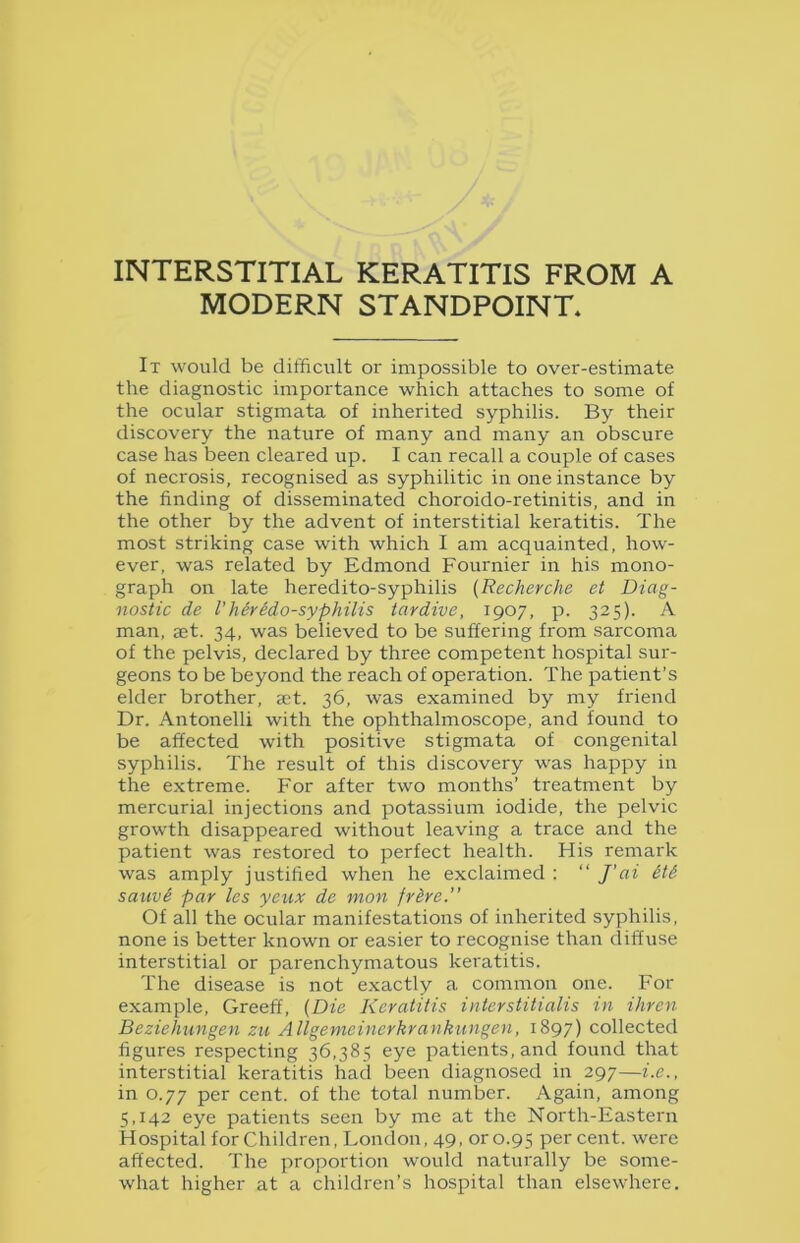 INTERSTITIAL KERATITIS FROM A MODERN STANDPOINT. It would be difficult or impossible to over-estimate the diagnostic importance which attaches to some of the ocular stigmata of inherited syphilis. By their discovery the nature of many and many an obscure case has been cleared up. I can recall a couple of cases of necrosis, recognised as syphilitic in one instance by the finding of disseminated choroido-retinitis, and in the other by the advent of interstitial keratitis. The most striking case with which I am acquainted, how- ever, was related by Edmond Fournier in his mono- graph on late heredito-syphilis (Recherche et Diag- nostic de Vherido-syphilis tardive, 1907, p. 325). A man, set. 34, was believed to be suffering from sarcoma of the pelvis, declared by three competent hospital sur- geons to be beyond the reach of operation. The patient’s elder brother, aet. 36, was examined by my friend Dr. Antonelli with the ophthalmoscope, and found to be affected with positive stigmata of congenital syphilis. The result of this discovery was happy in the extreme. For after two months’ treatment by mercurial injections and potassium iodide, the pelvic growth disappeared without leaving a trace and the patient was restored to perfect health. His remark was amply justified when he exclaimed : “ /’ai &t& sauv£ par les yeux de mon fr&re.” Of all the ocular manifestations of inherited syphilis, none is better known or easier to recognise than diffuse interstitial or parenchymatous keratitis. The disease is not exactly a common one. For example, Greeff, (Die Keratitis interstitialis in ihren Bezichungen zu Allgemeinerkrankungen, 1897) collected figures respecting 36,385 eye patients, and found that interstitial keratitis had been diagnosed in 297—i.e., in 0.77 per cent, of the total number. Again, among 5,142 eye patients seen by me at the North-Eastern Hospital forChildren, London, 49, oro.95 percent, were affected. The proportion would naturally be some- what higher at a children’s hospital than elsewhere.