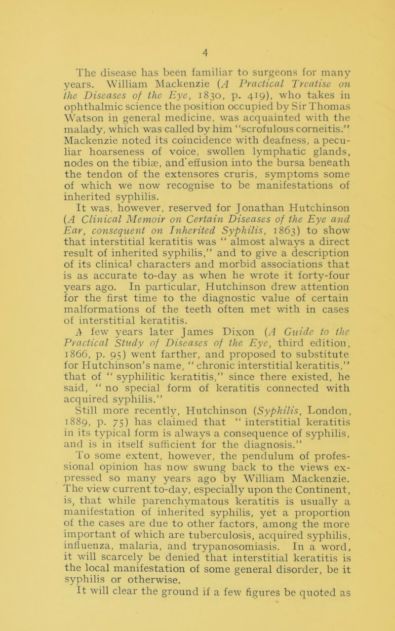 The disease has been familiar to surgeons for many years. William Mackenzie (A Practical Treatise on the Diseases of the Eye, 1830, p. 419). who takes in ophthalmic science the position occupied by Sir Thomas Watson in general medicine, was acquainted with the malady, which was called by him “scrofulous corneitis.” Mackenzie noted its coincidence with deafness, a pecu- liar hoarseness of voice, swollen lymphatic glands, nodes on the tibiae, and’effusion into the bursa beneath the tendon of the extensores cruris, symptoms some of which we now recognise to be manifestations of inherited syphilis. It was, however, reserved for Jonathan Hutchinson (A Clinical Memoir on Certain Diseases of the Eye and Ear, consequent on Inherited Syphilis, 1863) to show that interstitial keratitis was “ almost always a direct result of inherited syphilis,” and to give a description of its clinical characters and morbid associations that is as accurate to-day as when he wrote it forty-four years ago. In particular, Hutchinson drew attention for the first time to the diagnostic value of certain malformations of the teeth often met with in cases of interstitial keratitis. A few years later James Dixon (A Guide to the Practical Study of Diseases of the Eye, third edition, 1866, p. 95) went farther, and proposed to substitute for Hutchinson’s name, “ chronic interstitial keratitis,” that of “ syphilitic keratitis,” since there existed, he said, “ no special form of keratitis connected with acquired syphilis.” Still more recently, Hutchinson (Syphilis, London, 1889, p. 75) has claimed that “ interstitial keratitis in its typical form is always a consequence of syphilis, and is in itself sufficient for the diagnosis.” To some extent, however, the pendulum of profes- sional opinion has now swung back to the views ex- pressed so many years ago by William Mackenzie. The view current to-day, especially upon the Continent, is, that while parenchymatous keratitis is usually a manifestation of inherited syphilis, yet a proportion of the cases are due to other factors, among the more important of which are tuberculosis, acquired syphilis, influenza, malaria, and trypanosomiasis. In a word, it will scarcely be denied that interstitial keratitis is the local manifestation of some general disorder, be it syphilis or otherwise. It will clear the ground if a few figures be quoted as