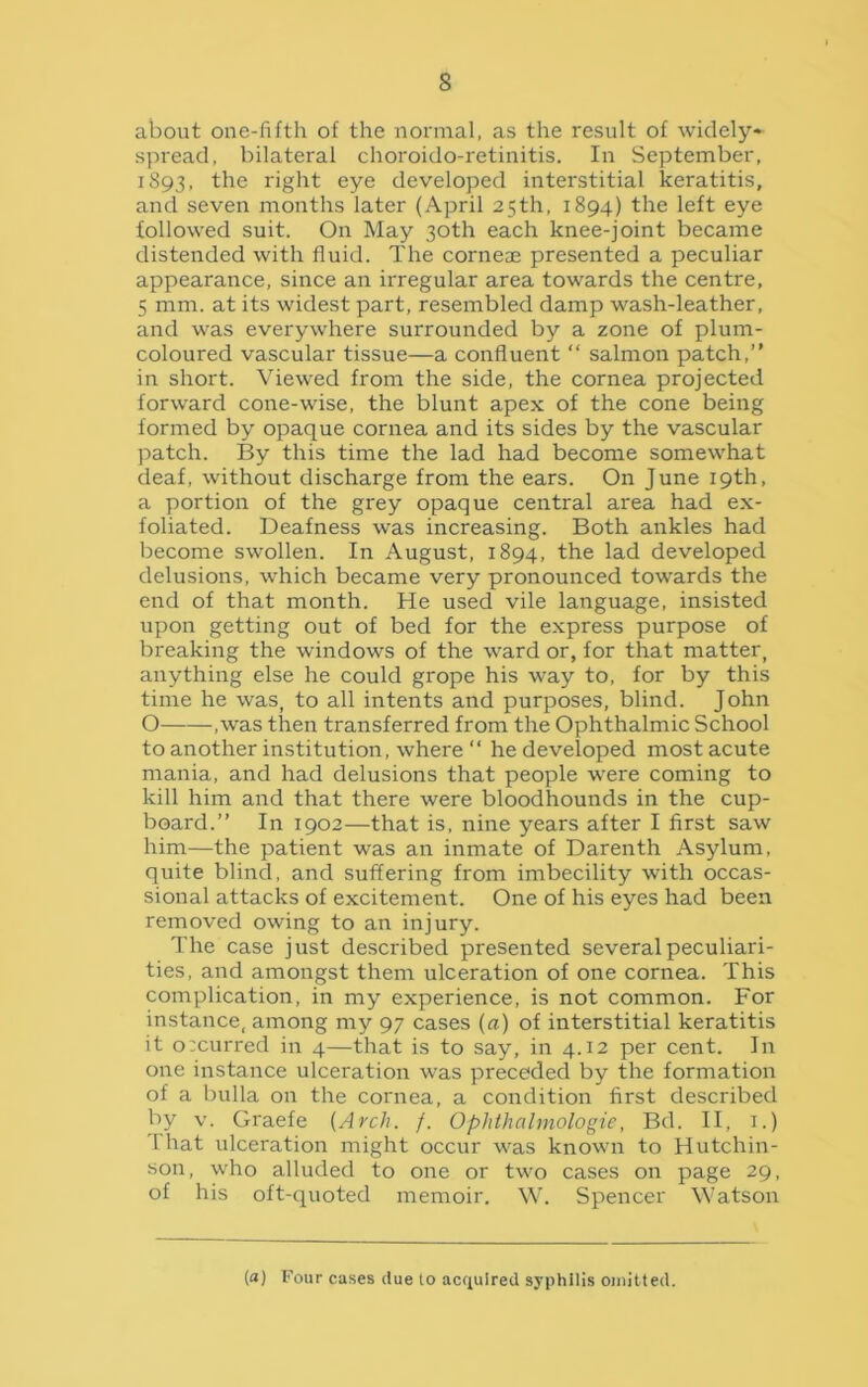 s about one-fifth of the normal, as the result of widely- spread, bilateral choroido-retinitis. In September, 1893, the right eye developed interstitial keratitis, and seven months later (April 25th, 1894) the left eye followed suit. On May 30th each knee-joint became distended with fluid. The cornea; presented a peculiar appearance, since an irregular area towards the centre, 5 mm. at its widest part, resembled damp wash-leather, and was everywhere surrounded by a zone of plum- coloured vascular tissue—a confluent “ salmon patch,” in short. Viewed from the side, the cornea projected forward cone-wise, the blunt apex of the cone being formed by opaque cornea and its sides by the vascular patch. By this time the lad had become somewhat deaf, without discharge from the ears. On June 19th, a portion of the grey opaque central area had ex- foliated. Deafness was increasing. Both ankles had become swollen. In August, 1894, the lad developed delusions, which became very pronounced towards the end of that month. He used vile language, insisted upon getting out of bed for the express purpose of breaking the windows of the ward or, for that matter, anything else he could grope his way to, for by this time he was, to all intents and purposes, blind. John O ,was then transferred from the Ophthalmic School to another institution, where “ he developed most acute mania, and had delusions that people were coming to kill him and that there were bloodhounds in the cup- board.” In 1902—that is, nine years after I first saw him—the patient was an inmate of Darenth Asylum, quite blind, and suffering from imbecility with occas- sional attacks of excitement. One of his eyes had been removed owing to an injury. The case just described presented several peculiari- ties, and amongst them ulceration of one cornea. This complication, in my experience, is not common. For instance, among my 97 cases (a) of interstitial keratitis it occurred in 4—that is to say, in 4.12 per cent. In one instance ulceration was preceded by the formation of a bulla on the cornea, a condition first described by v. Graefe {Arch. f. Ophthalmologic, Bd. II, 1.) T hat ulceration might occur was known to Hutchin- son, who alluded to one or two cases on page 29, of his oft-quoted memoir. W. Spencer Watson (a) Four cases due to acquired syphilis omitted.