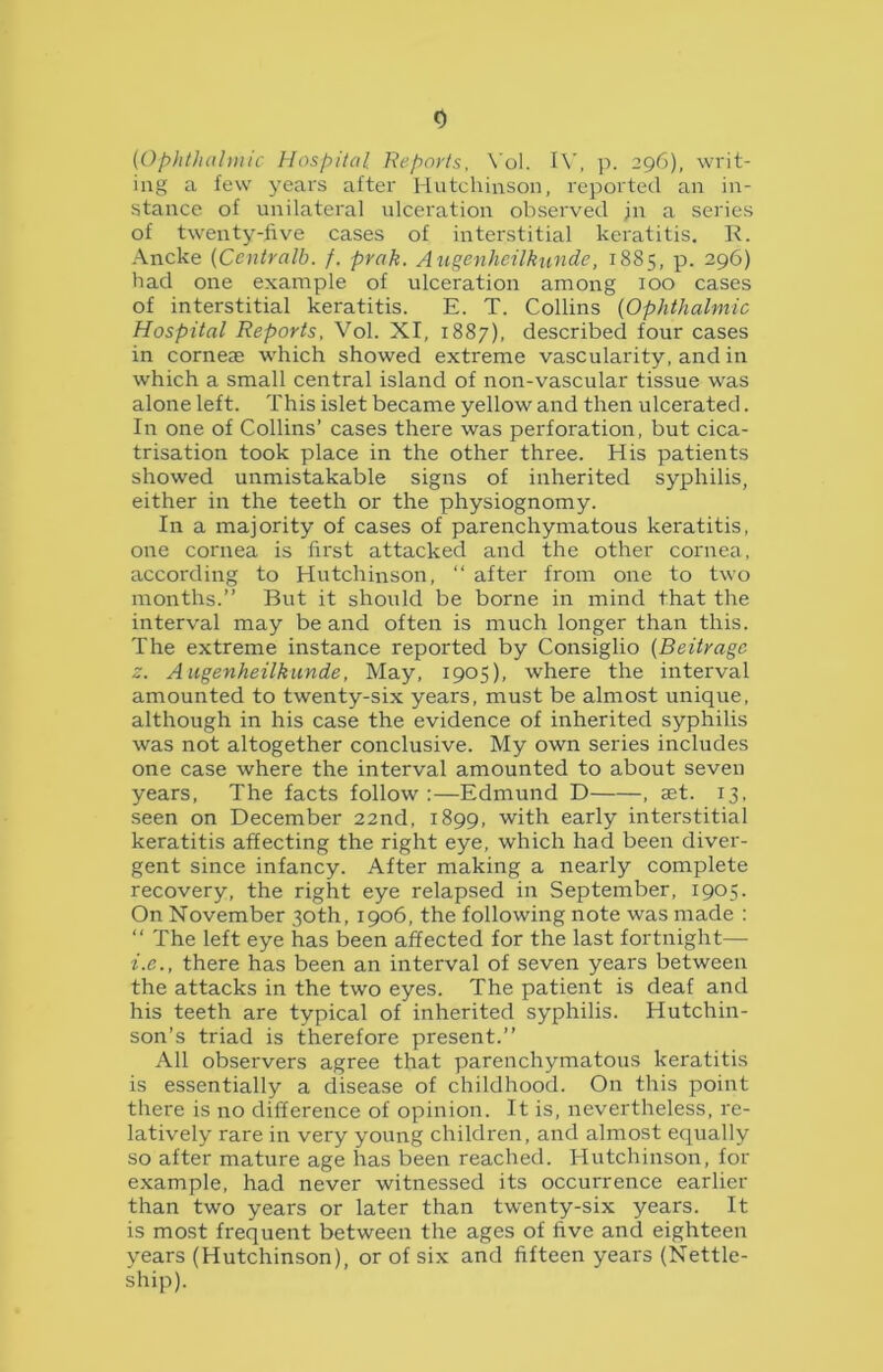 (Ophthalmic Hospital Reports, Yol. IV, p. 29C), writ- ing a few years after Hutchinson, reported an in- stance of unilateral ulceration observed jn a series of twenty-five cases of interstitial keratitis. K. Ancke (Ccntralb. f. prak. Augenhcilkunde, 1885, p. 296) had one example of ulceration among 100 cases of interstitial keratitis. E. T. Collins (Ophthalmic Hospital Reports, Vol. XI, 1887), described four cases in corneae which showed extreme vascularity, and in which a small central island of non-vascular tissue was alone left. This islet became yellow and then ulcerated. In one of Collins’ cases there was perforation, but cica- trisation took place in the other three. His patients showed unmistakable signs of inherited syphilis, either in the teeth or the physiognomy. In a majority of cases of parenchymatous keratitis, one cornea is first attacked and the other cornea, according to Hutchinson, “ after from one to two months.” But it should be borne in mind that the interval may be and often is much longer than this. The extreme instance reported by Consiglio (Beitragc z. Augenheilkunde, May, 1905), where the interval amounted to twenty-six years, must be almost unique, although in his case the evidence of inherited syphilis was not altogether conclusive. My own series includes one case where the interval amounted to about seven years, The facts follow:—Edmund D , set. 13, seen on December 22nd, 1899, with early interstitial keratitis affecting the right eye, which had been diver- gent since infancy. After making a nearly complete recovery, the right eye relapsed in September, 1905. On November 30th, 1906, the following note was made : “ The left eye has been affected for the last fortnight— i.e., there has been an interval of seven years between the attacks in the two eyes. The patient is deaf and his teeth are typical of inherited syphilis. Hutchin- son’s triad is therefore present.” All observers agree that parenchymatous keratitis is essentially a disease of childhood. On this point there is no difference of opinion. It is, nevertheless, re- latively rare in very young children, and almost equally so after mature age has been reached. Hutchinson, for example, had never witnessed its occurrence earlier than two years or later than twenty-six years. It is most frequent between the ages of five and eighteen years (Hutchinson), or of six and fifteen years (Nettle- ship).