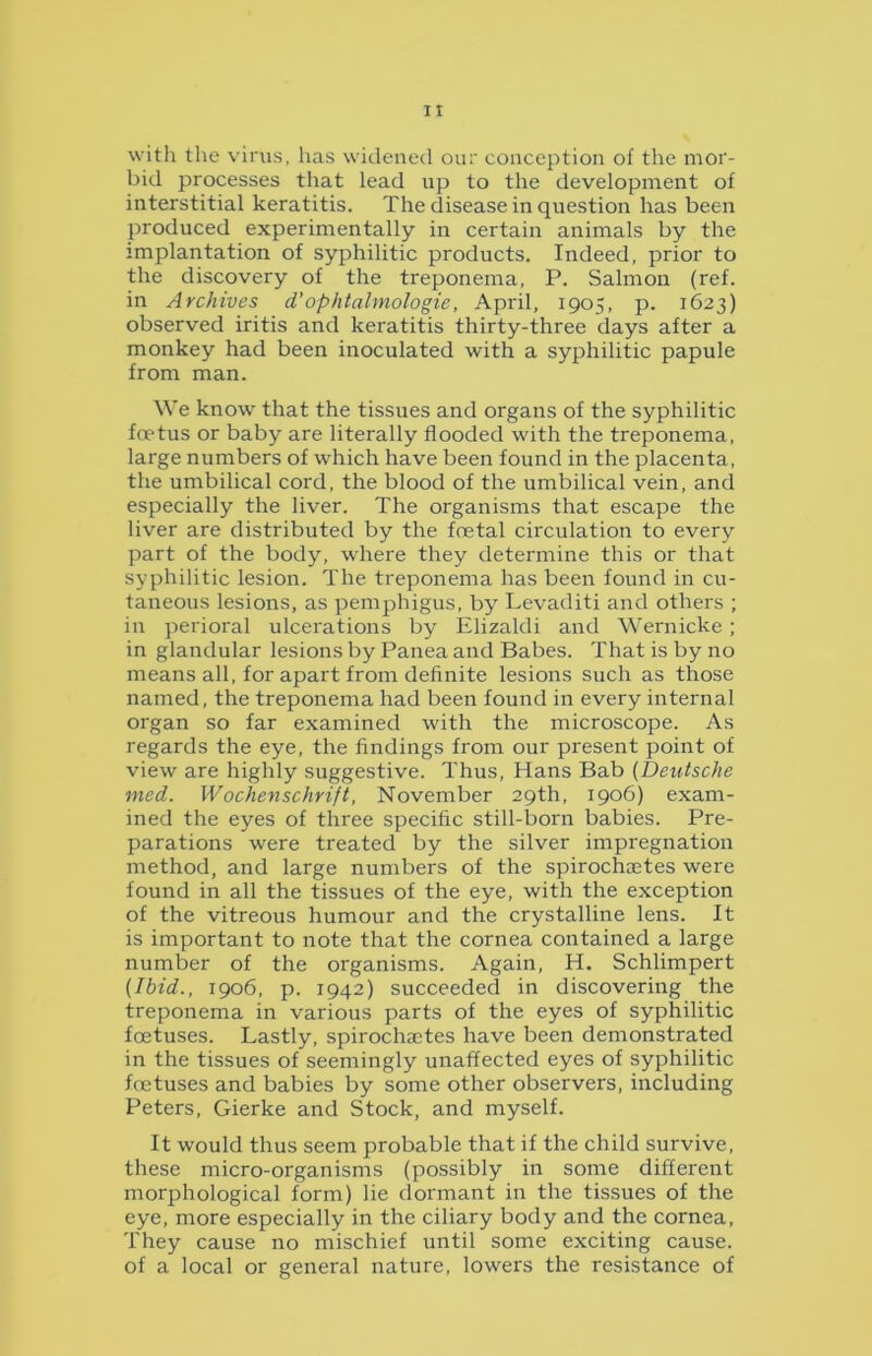 with the virus, has widened our conception of the mor- bid processes that lead up to the development of interstitial keratitis. The disease in question has been produced experimentally in certain animals by the implantation of syphilitic products. Indeed, prior to the discovery of the treponema, P. Salmon (ref. in Archives d’ophtalmologie, April, 1905, p. 1623) observed iritis and keratitis thirty-three days after a monkey had been inoculated with a syphilitic papule from man. We know that the tissues and organs of the syphilitic foetus or baby are literally flooded with the treponema, large numbers of which have been found in the placenta, the umbilical cord, the blood of the umbilical vein, and especially the liver. The organisms that escape the liver are distributed by the foetal circulation to every part of the body, where they determine this or that syphilitic lesion. The treponema has been found in cu- taneous lesions, as pemphigus, by Levaditi and others ; in perioral ulcerations by Elizaldi and Wernicke; in glandular lesions by Panea and Babes. That is by no means all, for apart from definite lesions such as those named, the treponema had been found in every internal organ so far examined with the microscope. As regards the eye, the findings from our present point of view are highly suggestive. Thus, Hans Bab (Deutsche med. Wochenschrift, November 29th, 1906) exam- ined the eyes of three specific still-born babies. Pre- parations were treated by the silver impregnation method, and large numbers of the spirochcetes were found in all the tissues of the eye, with the exception of the vitreous humour and the crystalline lens. It is important to note that the cornea contained a large number of the organisms. Again, H. Schlimpert (Ibid., 1906, p. 1942) succeeded in discovering the treponema in various parts of the eyes of syphilitic foetuses. Lastly, spirochaetes have been demonstrated in the tissues of seemingly unaffected eyes of syphilitic foetuses and babies by some other observers, including Peters, Gierke and Stock, and myself. It would thus seem probable that if the child survive, these micro-organisms (possibly in some different morphological form) lie dormant in the tissues of the eye, more especially in the ciliary body and the cornea, They cause no mischief until some exciting cause, of a local or general nature, lowers the resistance of