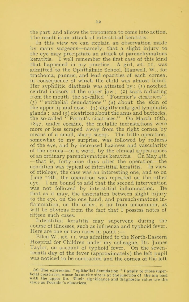 the part, and allows the treponema to come into action. The result is an attack of interstitial keratitis. In this view we can explain an observation made by many surgeons—namely, that a slight injury to the eye may precipitate an attack of parenchymatous keratitis. I well remember the first case of this kind that happened in my practice. A girl, set. u, was admitted to the Ophthalmic School, Hanwell, W., for trachoma, pannus, and lead opacities of each cornea, in consequence of which the child was almost blind. Her syphilitic diathesis was attested by : (i) notched central incisors of the upper jaw ; (2) scars radiating from the mouth, the so-called “ Fournier’s cicatrices”; (3) “ epithelial denudations ” (a) about the skin of the upper lip and nose ; (4) slightly enlarged lymphatic glands ; and (5) cicatrices about the anus and buttocks, the so-called “ Parrot’s cicatrices.” On March 16th, 1897, under cocaine, the metallic incrustations were more or less scraped away from the right cornea by means of a small, sharp scoop. The little operation, somewhat to my surprise, was followed by redness of the eye, and by increased haziness and vascularity of the cornea—in a word, by the clinical appearances of an ordinary parenchymatous keratitis. On May 4th —that is, forty-nine days after the operation—the condition was typical of interstitial keratitis. In view of etiology, the case was an interesting one, and so on June 16th, the operation was repeated on the other eye. I am bound to add that the second intervention was not followed by interstitial inflammation. Be that as it may, the association between slight injury to the eye, on the one hand, and parenchymatous in- flammation, on the other, is far from uncommon, as will be obvious from the fact that I possess notes of fifteen such Cases. Interstitial keratitis may supervene during the course of illnesses, such as influenza and typhoid fever. Here are one or two cases in point :— Ellen W., set. 11, was admitted to the North-Eastern Hospital for Children under my colleague, Dr. James Taylor, on account of typhoid fever. On the seven- teenth day of the fever (approximately) the left pupil was noticed to be contracted and the cornea of the left (a) The expression “epithelial denudation ” I apply to those super- ficial cicatrices, whose favourite site is at the junction of the ala nasi with the upper lip. Their significance and diagnostic ralue are the same as Fournier’s cicatrices.