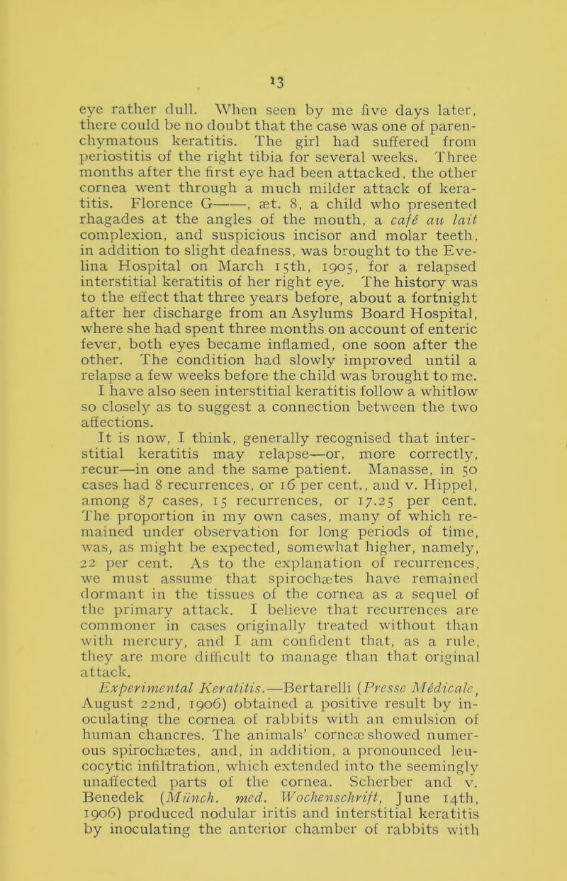 eye rather dull. When seen by me five days later, there could be no doubt that the case was one of paren- chymatous keratitis. The girl had suffered from periostitis of the right tibia for several weeks. Three months after the first eye had been attacked, the other cornea went through a much milder attack of kera- titis. Florence G , ast. 8, a child who presented rhagades at the angles of the mouth, a cafe au lait complexion, and suspicious incisor and molar teeth, in addition to slight deafness, was brought to the Eve- lina Hospital on March 15th, 1905, for a relapsed interstitial keratitis of her right eye. The history was to the effect that three years before, about a fortnight after her discharge from an Asylums Board Hospital, where she had spent three months on account of enteric fever, both eyes became inflamed, one soon after the other. The condition had slowly improved until a relapse a few weeks before the child was brought to me. I have also seen interstitial keratitis follow a whitlow so closely as to suggest a connection between the two affections. It is now, I think, generally recognised that inter- stitial keratitis may relapse—or, more correctly, recur—in one and the same patient. Manasse, in 50 cases had 8 recurrences, or 16 per cent., and v. Hippel, among 87 cases, 15 recurrences, or 17.25 per cent. The proportion in my own cases, many of which re- mained under observation for long periods of time, was, as might be expected, somewhat higher, namely, 22 per cent. As to the explanation of recurrences, we must assume that spirochastes have remained dormant in the tissues of the cornea as a sequel of the primary attack. I believe that recurrences are commoner in cases originally treated without than with mercury, and I am confident that, as a rule, they are more difficult to manage than that original attack. Experimental Keratitis.—Bertarelli (Presse M&dicale, August 22nd, 1906) obtained a positive result by in- oculating the cornea of rabbits with an emulsion of human chancres. The animals’ corneas showed numer- ous spirochastes, and, in addition, a pronounced leu- cocytic infiltration, which extended into the seemingly unaffected parts of the cornea. Scherber and v. Benedek (Munch, med. Wochenschrift, June 14th, 1906) produced nodular iritis and interstitial keratitis by inoculating the anterior chamber of rabbits with