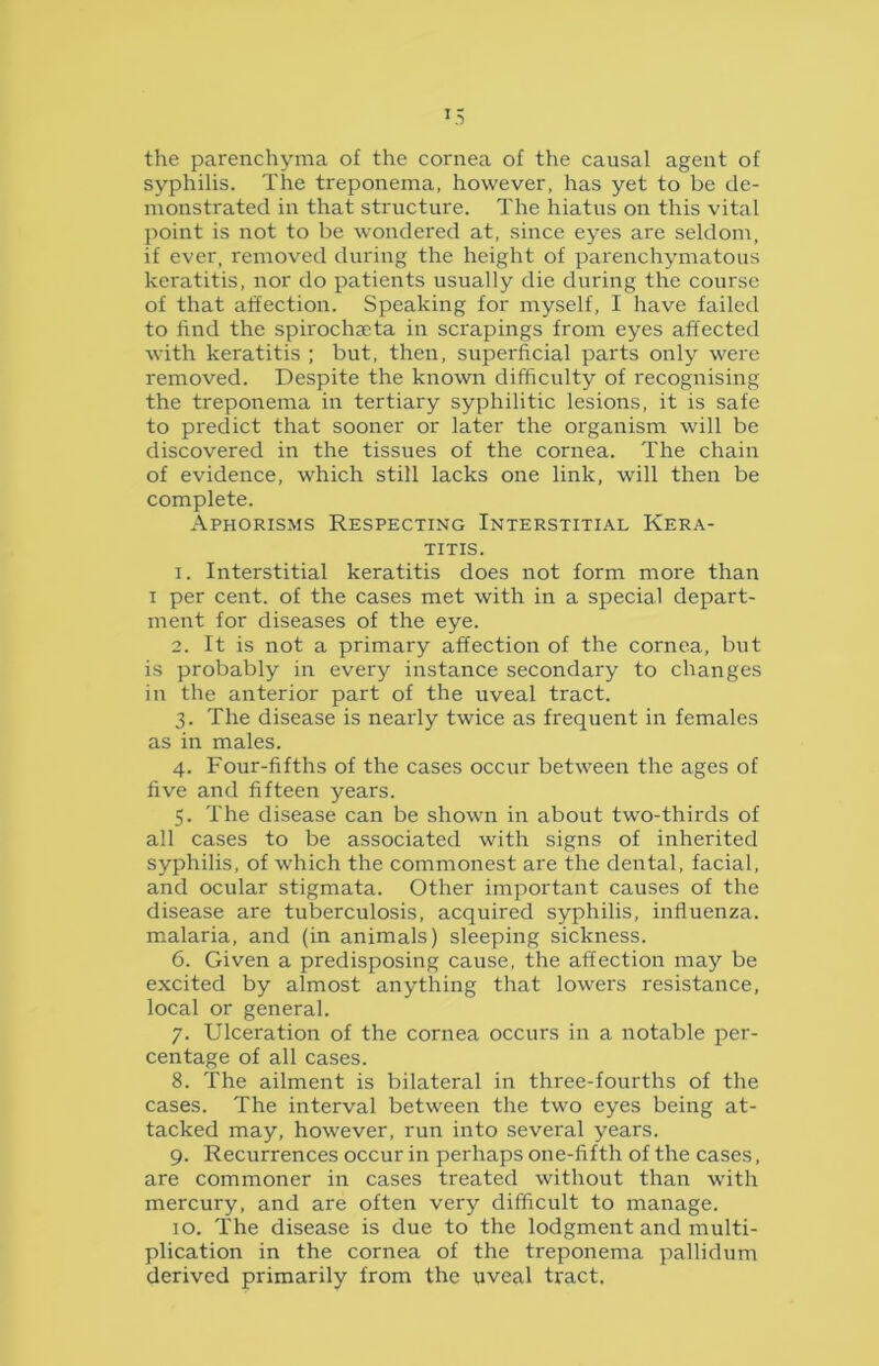 U the parenchyma of the cornea of the causal agent of syphilis. The treponema, however, has yet to be de- monstrated in that structure. The hiatus on this vital point is not to be wondered at, since eyes are seldom, if ever, removed during the height of parenchymatous keratitis, nor do patients usually die during the course of that affection. Speaking for myself, I have failed to find the spirochseta in scrapings from eyes affected with keratitis ; but, then, superficial parts only were removed. Despite the known difficulty of recognising the treponema in tertiary syphilitic lesions, it is safe to predict that sooner or later the organism will be discovered in the tissues of the cornea. The chain of evidence, which still lacks one link, will then be complete. Aphorisms Respecting Interstitial Kera- titis. 1. Interstitial keratitis does not form more than i per cent, of the cases met with in a special depart- ment for diseases of the eye. 2. It is not a primary affection of the cornea, but is probably in every instance secondary to changes in the anterior part of the uveal tract. 3. The disease is nearly twice as frequent in females as in males. 4. Four-fifths of the cases occur between the ages of five and fifteen years. 5. The disease can be shown in about two-thirds of all cases to be associated with signs of inherited syphilis, of which the commonest are the dental, facial, and ocular stigmata. Other important causes of the disease are tuberculosis, acquired syphilis, influenza, malaria, and (in animals) sleeping sickness. 6. Given a predisposing cause, the affection may be excited by almost anything that lowers resistance, local or general. 7. Ulceration of the cornea occurs in a notable per- centage of all cases. 8. The ailment is bilateral in three-fourths of the cases. The interval between the two eyes being at- tacked may, however, run into several years. 9. Recurrences occur in perhaps one-fifth of the cases, are commoner in cases treated without than with mercury, and are often very difficult to manage. 10. The disease is due to the lodgment and multi- plication in the cornea of the treponema pallidum derived primarily from the uveal tract.