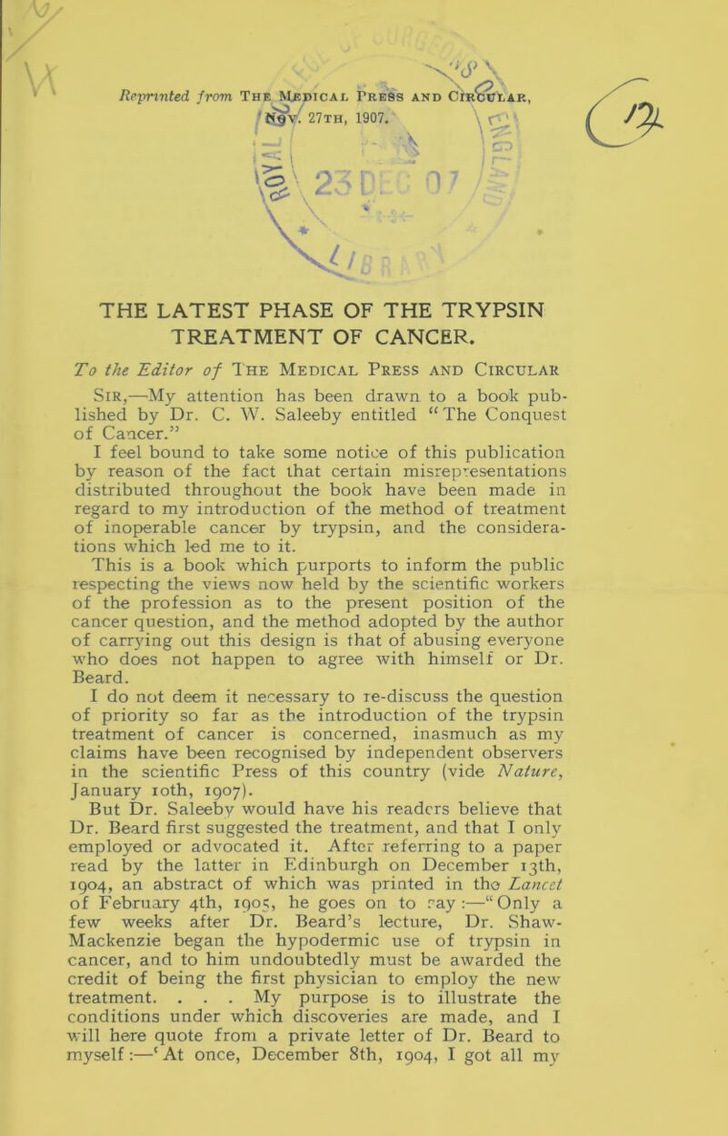 Reprinted, from The Medical Tress and Circular, 27th, 1907. ■A \ CD THE LATEST PHASE OF THE TRYPSIN TREATMENT OF CANCER. To the Editor of The Medical Press and Circular Sir,—My attention has been drawn to a book pub- lished by Dr. C. W. Saleeby entitled “ The Conquest of Cancer.” I feel bound to take some notice of this publication by reason of the fact that certain misrepresentations distributed throughout the book have been made in regard to my introduction of the method of treatment of inoperable cancer by trypsin, and the considera- tions which led me to it. This is a book which purports to inform the public respecting the views now held by the scientific workers of the profession as to the present position of the cancer question, and the method adopted by the author of carrying out this design is that of abusing everyone who does not happen to agree with himself or Dr. Beard. I do not deem it necessary to re-discuss the question of priority so far as the introduction of the trypsin treatment of cancer is concerned, inasmuch as my claims have been recognised by independent observers in the scientific Press of this country (vide Nature, January ioth, 1907). But Dr. Saleeby would have his readers believe that Dr. Beard first suggested the treatment, and that I only employed or advocated it. After referring to a paper read by the latter in Edinburgh on December 13th, 1904, an abstract of which was printed in tho Lancet of February 4th, 1905, he goes on to ray:—“Only a few weeks after Dr. Beard’s lecture, Dr. Shaw- Mackenzie began the hypodermic use of trypsin in cancer, and to him undoubtedly must be awarded the credit of being the first physician to employ the new treatment. . . . My purpose is to illustrate the conditions under which discoveries are made, and I will here quote from a private letter of Dr. Beard to