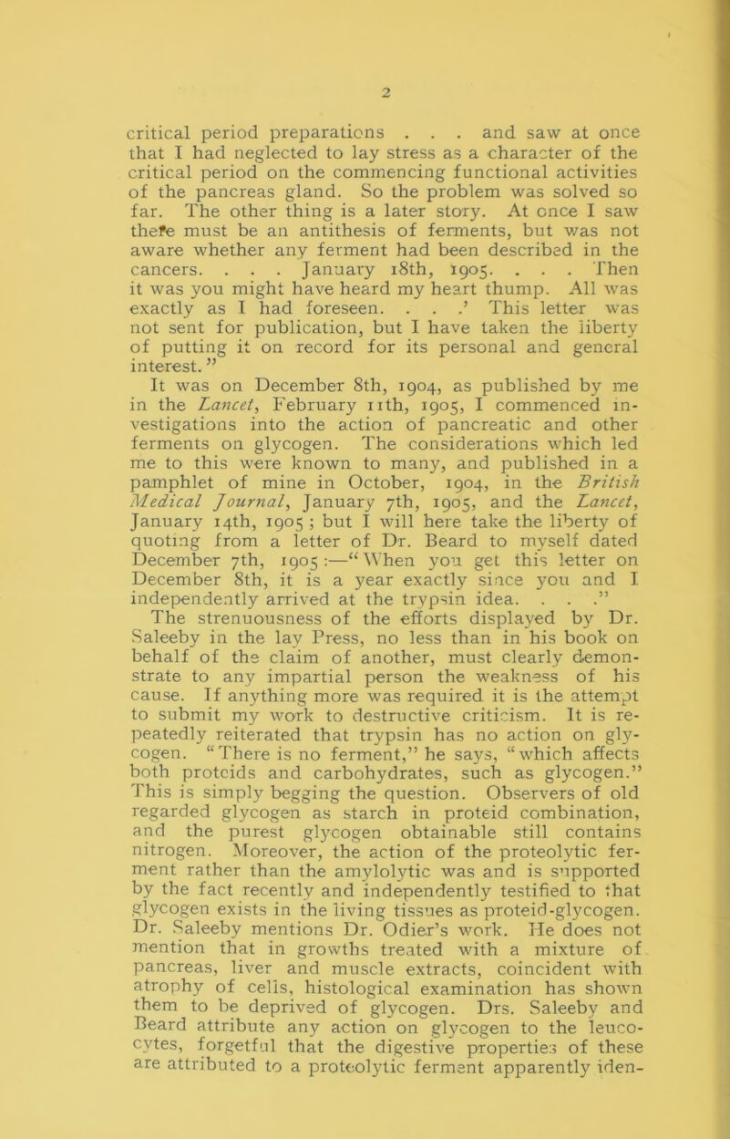 critical period preparations . . . and saw at once that I had neglected to lay stress as a character of the critical period on the commencing functional activities of the pancreas gland. So the problem was solved so far. The other thing is a later story. At once I saw thefe must be an antithesis of ferments, but was not aware whether any ferment had been described in the cancers. . . . January 18th, 1905. . . . Then it was you might have heard my heart thump. All was exactly as I had foreseen. . . .’ This letter was not sent for publication, but I have taken the liberty of putting it on record for its personal and general interest. ” It was on December 8th, 1904, as published by me in the Lancet, February nth, 1905, I commenced in- vestigations into the action of pancreatic and other ferments on glycogen. The considerations which led me to this were known to many, and published in a pamphlet of mine in October, 1904, in the British Medical Journal, January 7th, 1905, and the Lancet, January 14th, 1905; but I will here take the liberty of quoting from a letter of Dr. Beard to myself dated December 7th, 1905:—“When you get this letter on December 8th, it is a year exactly since you and I. independently arrived at the trypsin idea. . . The strenuousness of the efforts displayed by Dr. Saleeby in the lay Press, no less than in his book on behalf of the claim of another, must clearly demon- strate to any impartial person the weakness of his cause. If anything more was required it is the attempt to submit my work to destructive criticism. It is re- peatedly reiterated that trypsin has no action on gly- cogen. “There is no ferment,” he says, “which affects both protcids and carbohydrates, such as glycogen.” This is simply begging the question. Observers of old regarded glycogen as starch in proteid combination, and the purest glycogen obtainable still contains nitrogen. Moreover, the action of the proteolytic fer- ment rather than the amylolytic was and is supported by the fact recently and independently testified to that glycogen exists in the living tissues as proteid-glycogen. Dr. Saleeby mentions Dr. Odier’s work. He does not mention that in growths treated with a mixture of pancreas, liver and muscle extracts, coincident with atrophy of cells, histological examination has shown them to be deprived of glycogen. Drs. Saleeby and Beard attribute any action on glycogen to the leuco- cytes, forgetful that the digestive properties of these are attributed to a proteolytic ferment apparently iden-