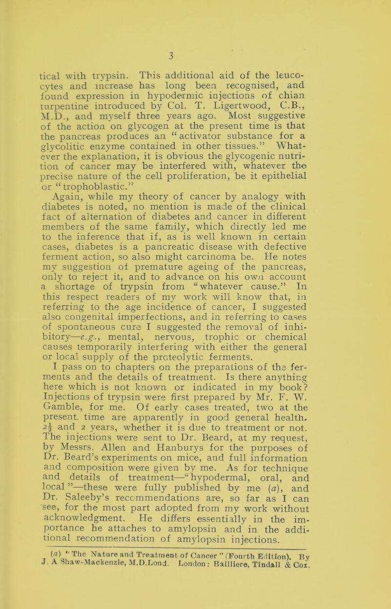 tical with trypsin. This additional aid of the leuco- cytes and increase has long been recognised, and found expression in hypodermic injections of chian turpentine introduced by Col. T. Ligertwood, C.B., M.D., and myself three years ago. Most suggestive of the action on glycogen at the present time is that the pancreas produces an “ activator substance for a glycolitic enzyme contained in other tissues.” What- ever the explanation, it is obvious the glycogenic nutri- tion of cancer may be interfered with, whatever the precise nature of the cell proliferation, be it epithelial or “trophoblastic.” Again, while my theory of cancer by analogy with diabetes is noted, no mention is made of the clinical fact of alternation of diabetes and cancer in different members of the same family, which directly led me to the inference that if, as is well known in certain cases, diabetes is a pancreatic disease with defective ferment action, so also might carcinoma be. He notes my suggestion of premature ageing of the pancreas, only to reject it, and to advance on his own account a shortage of trypsin from “whatever cause.” In this respect readers of my work will know that, in referring to the age incidence of cancer, I suggested also congenital imperfections, and in referring to cases of spontaneous cure I suggested the removal of inhi- bitory—e.g., mental, nervous, trophic or chemical causes temporarily interfering with either the general or local supply of the proteolytic ferments. I pass on to chapters on the preparations of the fer- ments and the details of treatment. Is there anything here which is not known or indicated in my book? Injections of trypsin were first prepared by Mr. F. W. Gamble, for me. Of early cases treated, two at the present, time are apparently in good general health. 2i and 2 years, whether it is due to treatment or not. The injections were sent to Dr. Beard, at my request, by Messrs. Allen and Hanburys for the purposes of Dr. Beard’s experiments on mice, and full information and composition were given by me. As for technique and details of treatment—“hypodermal, oral, and local ”—these were fully published by me (a), and Dr. Saleeby’s recommendations are, so far as I can see, for the most part adopted from my work without acknowledgment. He differs essentially in the im- portance he attaches to amylopsin and in the addi- tional recommendation of amylopsin injections. («) “ The Nature and Treatment of Cancer ” (Fourth Edition). By J A Shaw-Mackenzie, M.D.Lond. London: Bailliere, Tindall & Cor.