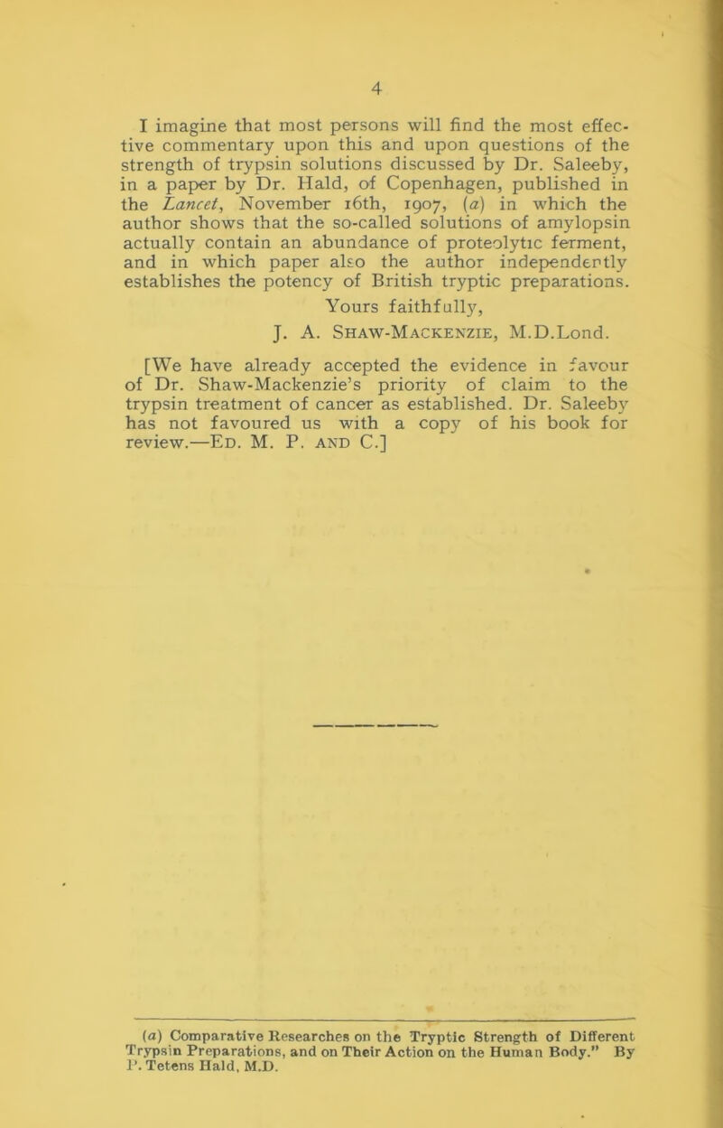 I imagine that most persons will find the most effec- tive commentary upon this and upon questions of the strength of trypsin solutions discussed by Dr. Saleeby, in a paper by Dr. Hald, of Copenhagen, published in the Lancet, November 16th, 1907, {a) in which the author shows that the so-called solutions of amylopsin actually contain an abundance of proteolytic ferment, and in which paper also the author independently establishes the potency of British tryptic preparations. Yours faithfully, J. A. Shaw-Mackenzie, M.D.Lond. [We have already accepted the evidence in favour of Dr. Shaw-Mackenzie’s priority of claim to the trypsin treatment of cancer as established. Dr. Saleeby has not favoured us with a copy of his book for review.—Ed. M. P. and C.] (a) Comparative Researches on the Tryptic Strength of Different Trypsin Preparations, and on Their Action on the Human Body. By P. Tetens Hald, M.D.