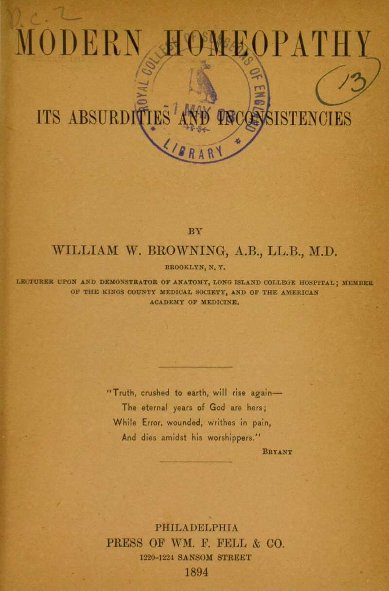 BY WILLIAM W. BROWNING, A.B., LL.B., M.D. BROOKLYN, N. Y. LECTURER UPON AND DEMONSTRATOR OF ANATOMY, LONG ISLAND COLLEGE HOSPITAL; MEMBER OF THE KINGS COUNTY MEDICAL SOCIETY, AND OF THE AMERICAN ACADEMY OF MEDICINE. Truth, crushed to earth, will rise again— The eternal years of God are hers; While Error, wounded, writhes in pain, And dies amidst his worshippers.” Bryant PHILADELPHIA PRESS OF WM. F. FELL & CO. 1220-1221 SANSOM STREET 1894