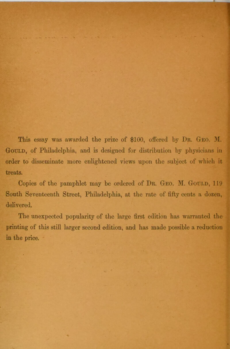 This essay was awarded the prize of $100, offered by Dr. Geo. M. Gould, of Philadelphia, and is designed for distribution by physicians in order to disseminate more enlightened views upon the subject of which it treats. Copies of the pamphlet may be ordered of Dr. Geo. M. Gould, 119 South Seventeenth Street, Philadelphia, at the rate of fifty cents a dozen, delivered. The unexpected popularity of the large first edition has warranted the printing of this still larger second edition, and has made possible a reduction in the price.