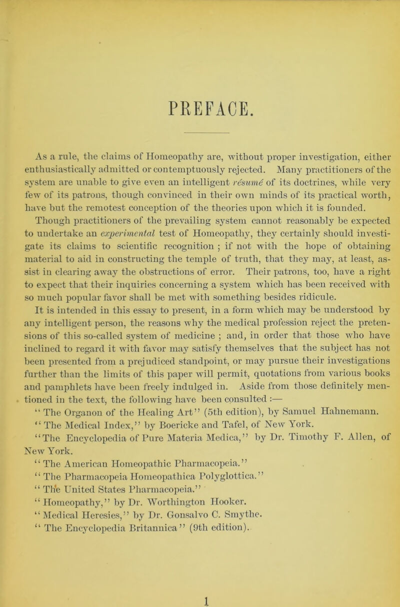 PREFACE. As a rule, the claims of Homeopathy are, without proper investigation, either enthusiastically admitted or contemptuously rejected. Many practitioners of the system are unable to give even an intelligent resume of its doctrines, while very few of its patrons, though convinced in their own minds of its practical worth, have hut the remotest conception of the theories upon which it is founded. Though practitioners of the prevailing system cannot reasonably be expected to undertake an experimental test of Homeopathy, they certainly should investi- gate its claims to scientific recognition ; if not with the hope of obtaining material to aid in constructing the temple of truth, that they may, at least, as- sist in clearing away the obstructions of error. Their patrons, too, have a right to expect that their inquiries concerning a system which has been received with so much popular favor shall be met with something besides ridicule. It is intended in this essay to present, in a form which may be understood by any intelligent person, the reasons why the medical profession reject the preten- sions of this so-called system of medicine ; and, in order that those who have inclined to regard it with favor may satisfy themselves that the subject has not been presented from a prejudiced standpoint, or may pursue their investigations further than the limits of this paper will permit, quotations from various books and pamphlets have been freely indulged in. Aside from those definitely men- tioned in the text, the following have been consulted :— “ The Organon of the Healing Art” (5tli edition), by Samuel Hahnemann. “ The Medical Index,” by Boericke and Tafel, of New York. “The Encyclopedia of Pure Materia Medica,” by Dr. Timothy F. Allen, of New York. “ The American Homeopathic Pharmacopeia.” “ The Pharmacopeia Homeopathica Polyglottiea.” “ Th'e United States Pharmacopeia.” “Homeopathy,” by Dr. Worthington Hooker. “Medical Heresies,” by Dr. Gonsalvo C. Smythe. “ The Encyclopedia Britannica” (9th edition).