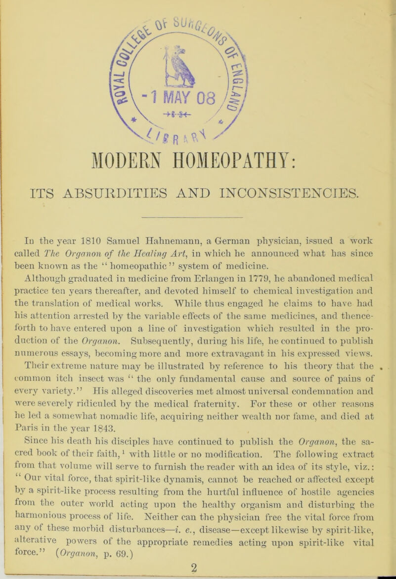 MODERN HOMEOPATHY: ITS ABSURDITIES AND INCONSISTENCIES. In the year 1810 Samuel Hahnemann, a German physician, issued a work called The Organon of the Healing Art, in which he announced what has since been known as the “ homeopathic” system of medicine. Although graduated in medicine from Erlangen in 1779, he abandoned medical practice ten years thereafter, and devoted himself to chemical investigation and the translation of medical works. While thus engaged he claims to have had his attention arrested by the variable effects of the same medicines, and thence- forth to have entered upon a line of investigation which resulted in the pro- duction of the Organon. Subsequently, during his life, he continued to publish numerous essays, becoming more and more extravagant in his expressed views. Their extreme nature may be illustrated by reference to his theory that the common itch insect was “ the only fundamental cause and source of pains of every variety.” His alleged discoveries met almost universal condemnation and were severely ridiculed by the medical fraternity. For these or other reasons he led a somewhat nomadic life, acquiring neither wealth nor fame, and died at Paris in the year 1843. Since his death his disciples have continued to publish the Organon, the sa- cred book of their faith,1 with little or no modification. The following extract from that volume will serve to furnish the reader with an idea of its style, viz.: “ Our vital force, that spirit-like dynamis, cannot be reached or affected except by a spirit-like process resulting from the hurtful influence of hostile agencies from the outer world acting upon the healthy organism and disturbing the harmonious process of life. Neither can the physician free the vital force from any of these morbid disturbances—i. e., disease—except likewise by spirit-like, alterative powers of the appropriate remedies acting upon spirit-like vital force.” (Organon, p. 69.)