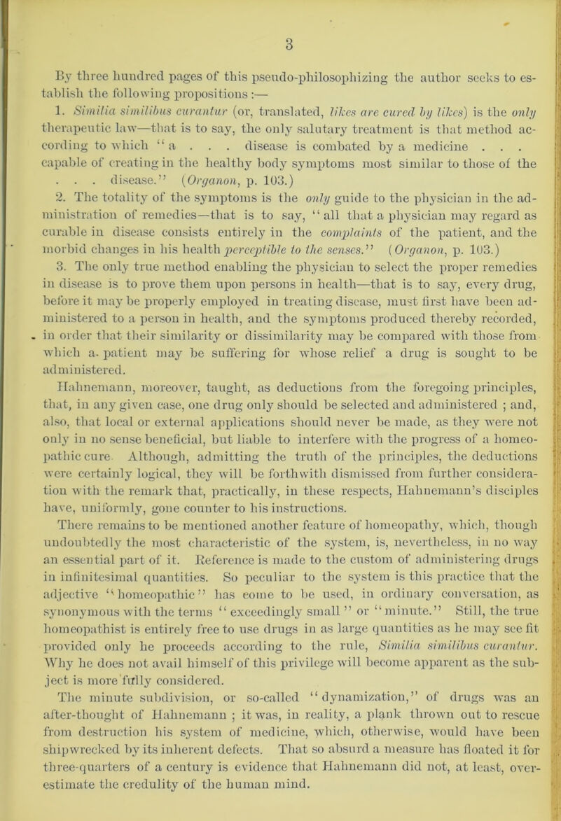 By three hundred pages of this pseudo-philosophizing the author seeks to es- tablish the following propositions :— 1. Simiha similibus curanlur (or, translated, likes are cured by likes) is the only therapeutic law—that is to say, the only salutary treatment is that method ac- cording to which “a . . . disease is combated by a medicine . . . capable of creating in the healthy body symptoms most similar to those of the . . disease.” (Organon, p. 103.) 2. The totality of the symptoms is the only guide to the physician in the ad- ministration of remedies—that is to say, “all that a physician may regard as curable in disease consists entirely in the complaints of the patient, and the morbid changes in his health perceptible to the senses.” (Organon, p. 103.) 3. The only true method enabling the physician to select the proper remedies in disease is to prove them upon persons in health—that is to say, every drug, before it may be properly employed in treating disease, must first have been ad- ministered to a person in health, and the symptoms produced thereby recorded, . in order that their similarity or dissimilarity may be compared with those from which a. patient may be suffering for whose relief a drug is sought to be administered. Hahnemann, moreover, taught, as deductions from the foregoing principles, that, in any given case, one drug only should be selected and administered ; and, also, that local or external applications should never be made, as they were not only in no sense beneficial, but liable to interfere with the progress of a homeo- pathic cure Although, admitting the truth of the principles, the deductions were certainly logical, they will be forthwith dismissed from further eonsidera- i tion with the remark that, practically, in these respects, Hahnemann’s disciples have, uniformly, gone counter to his instructions. There remains to be mentioned another feature of homeopathy, which, though undoubtedly the most characteristic of the system, is, nevertheless, in no way an essential part of it. Reference is made to the custom of administering drugs in infinitesimal quantities. So peculiar to the system is this practice that the adjective l< homeopathic ” has eome to be used, in ordinary conversation, as y synonymous with the terms “ exceedingly small ” or “minute.” Still, the true l homeopathist is entirely free to use drugs in as large quantities as he may see lit provided only he proceeds according to the rule, Similia similibus curanlur. Why he does not avail himself of this privilege will become apparent as the sub- ject is more fully considered. The minute subdivision, or so-called “ dynamizatiou,” of drugs was an after-thought of Hahnemann ; it was, in reality, a plank thrown out to rescue from destruction his system of medicine, which, otherwise, would have been shipwrecked by its inherent defects. That so absurd a measure has floated it for , three-quarters of a century is evidence that Hahnemann did not, at least, over- | estimate the credulity of the human mind.